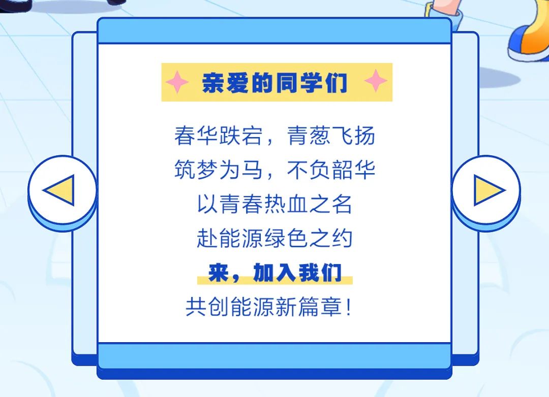 <p>亲爱的同学们</p>
<p>春华跌宕，青葱飞扬<br/>筑梦为马，不负韶华<br/>以青春热血之名<br/>赴能源绿色之约<br/>来，加入我们<br/>共创能源新篇章!</p>
