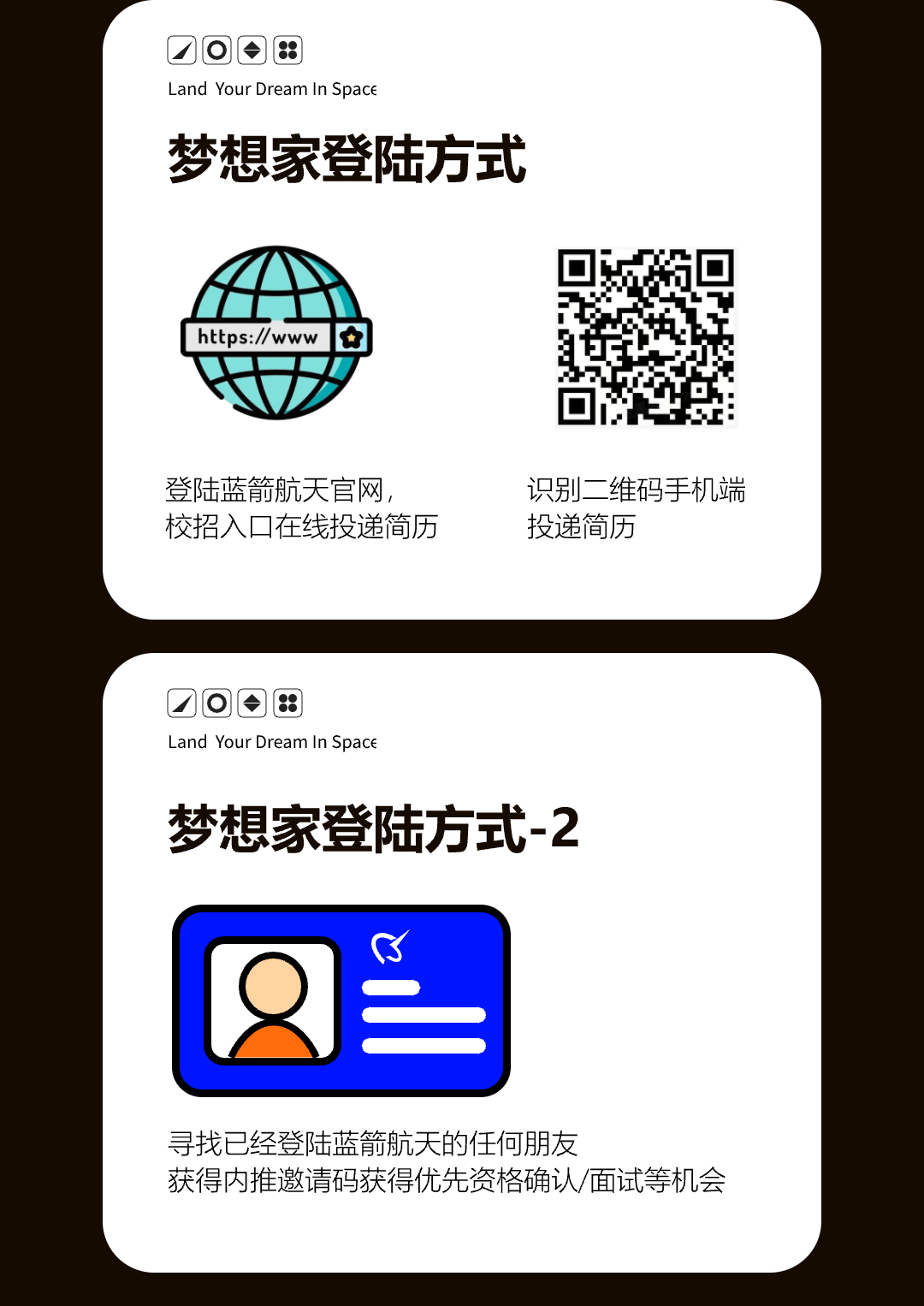 <p>D回8</p>
<p>Land Your Dream In Space</p>
<p>梦想家登陆方式</p>
<p>https://www</p>
<p>登陆蓝箭航天官网，<br/>校招入口在线投递简历</p>
<p>识别二维码手机端<br/>投递简历</p>
<p>口回:</p>
<p>Land Your Dream In Space</p>
<p>梦想家登陆方式-2</p>
<p>C</p>
<p>寻找已经登陆蓝箭航天的任何朋友</p>
<p>获得内推邀请码获得优先资格确认/面试等机会</p>
