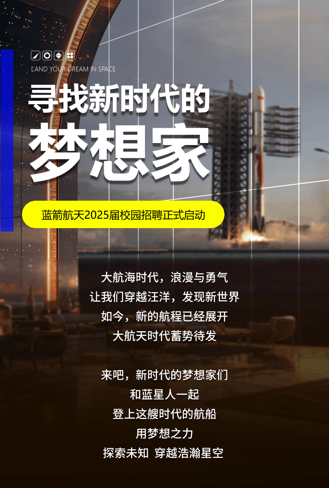 <p>大航海时代,浪漫与勇气</p>
<p>让我们穿越汪洋,发现新世界</p>
<p>如今,新的航程已经展开</p>
<p>大航天时代蓄势待发</p>
<p>来吧,新时代的梦想家们</p>
<p>和蓝星人一起</p>
<p>登上这艘时代的航船</p>
<p>用梦想之力</p>
<p>探索未知穿越浩瀚星空</p>

<table>
<tr><td rowspan="2">0 ◆田LAND YOUR DREAM IN SPACE</td>
<td></td>
<td></td>
</tr>
<tr><td colspan="2">寻找新时代的</td>
</tr>
<tr><td colspan="2"></td>
<td></td>
</tr>
<tr><td colspan="3">梦想家</td>
</tr>
<tr><td colspan="3">蓝箭航天2025届校园招聘正式启动</td>
</tr>
</table>

