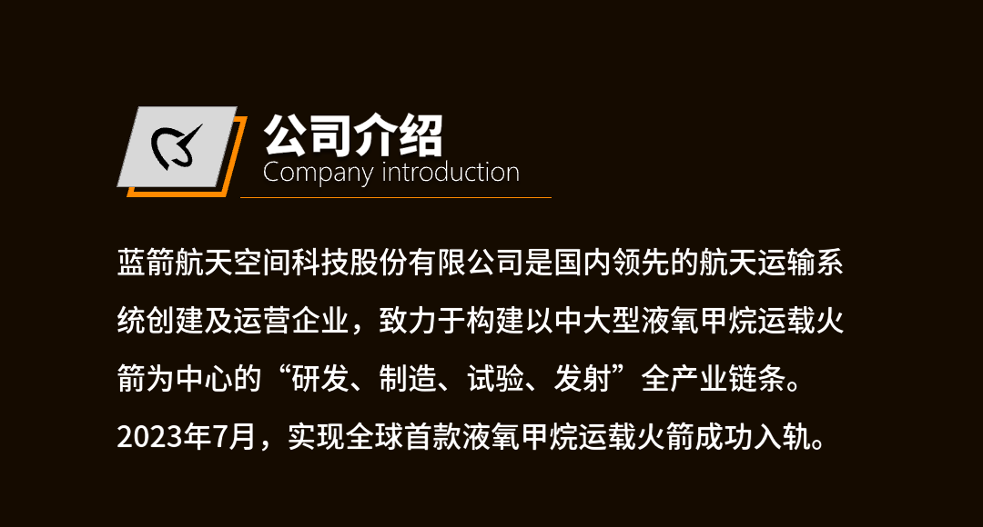 <p>公司介绍</p>
<p>Company Introduction</p>
<p>蓝箭航天空间科技股份有限公司是国内领先的航天运输系<br/>统创建及运营企业，致力于构建以中大型液氧甲烷运载火<br/>箭为中心的“研发、制造、试验、发射”全产业链条。<br/>2023年7月，实现全球首款液氧甲烷运载火箭成功入轨。</p>
