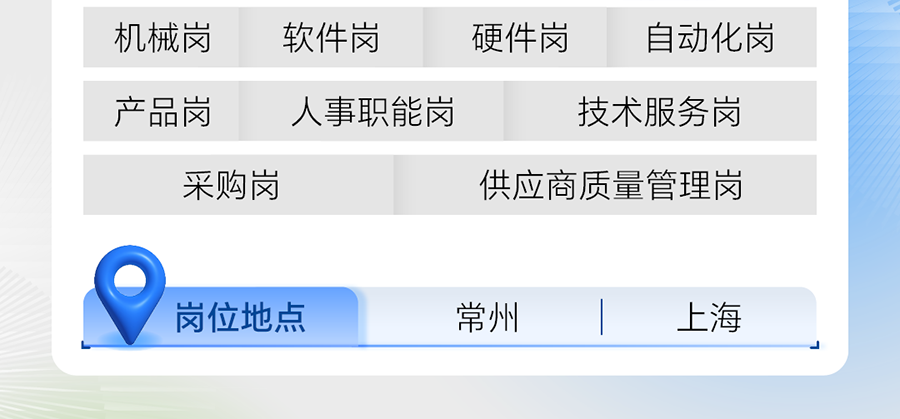 <p>机械岗</p>
<p>软件岗</p>
<p>硬件岗<br/>自动化岗</p>
<p>产品岗</p>
<p>人事职能岗</p>
<p>技术服务岗</p>
<p>采购岗</p>
<p>供应商质量管理岗</p>
<p>岗位地点</p>
<p>常州</p>
<p>上海</p>
<p> </p>
