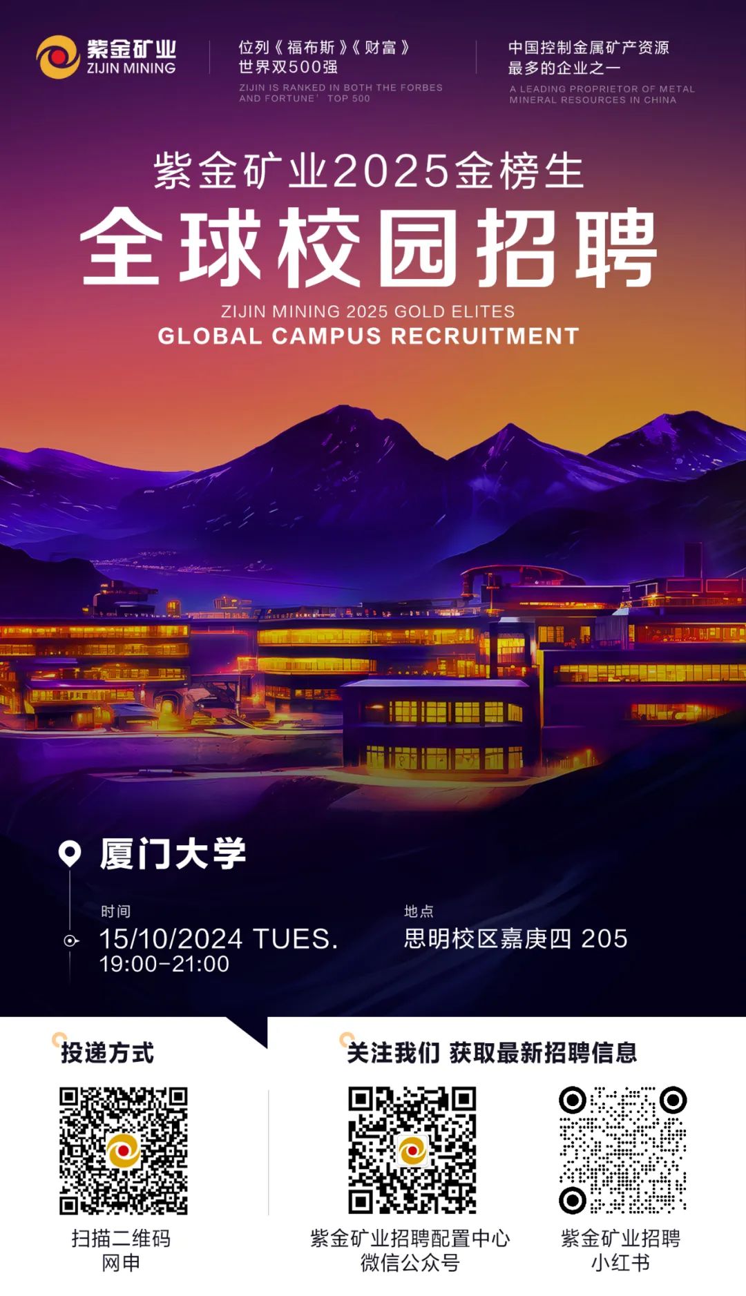 <p>紫金矿业位列《福布斯》《财富》中国控制金属矿产资源</p>
<p>\' ZIJIN MINING世界双500强最多的企业之一</p>
<p>AND FORTUNE 1 OP 500ZIJIN IS RANKEDIN BOTH THE FORBESMINERAL RESOURCES IN CHINAALEADING PROPRIETOR OF MET AL</p>
<p>紫金矿业2025金榜生</p>
<p>全球校园招聘</p>
<p>ZIJIN MINING 2025 GOLD EL ITES</p>
<p>GL OBAL CAMPUS RECRUIT MENT</p>
<p> ad 营E nanL.i</p>
<p>会卫 学西五</p>
<p>。厦门大学</p>
<p>时间地点</p>
<p> 15/10/2024 TUES.思明校区嘉庚四205</p>
<p>19:00-21:00</p>
<p>投递方式关注我们获取最新招聘信息</p>
<p>  </p>
<p>☐</p>
<p>扫描二维码紫金矿业招聘配置中心紫金矿业招聘</p>
<p>网申微信公众号小红书</p>
