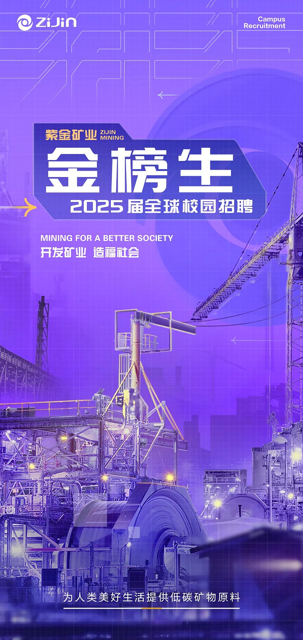 <p>ZJin</p>
<p>Recruitment<br/>Campus</p>
<p>紫金矿业N<br/>MIINING</p>
<p>金榜生<br/>2025届全球校园招聘</p>
<p>MINING FOR A BETTER SOCIETY<br/>开发矿业造福社会</p>
<p>为人类美好生活提供低碳矿物原料</p>
