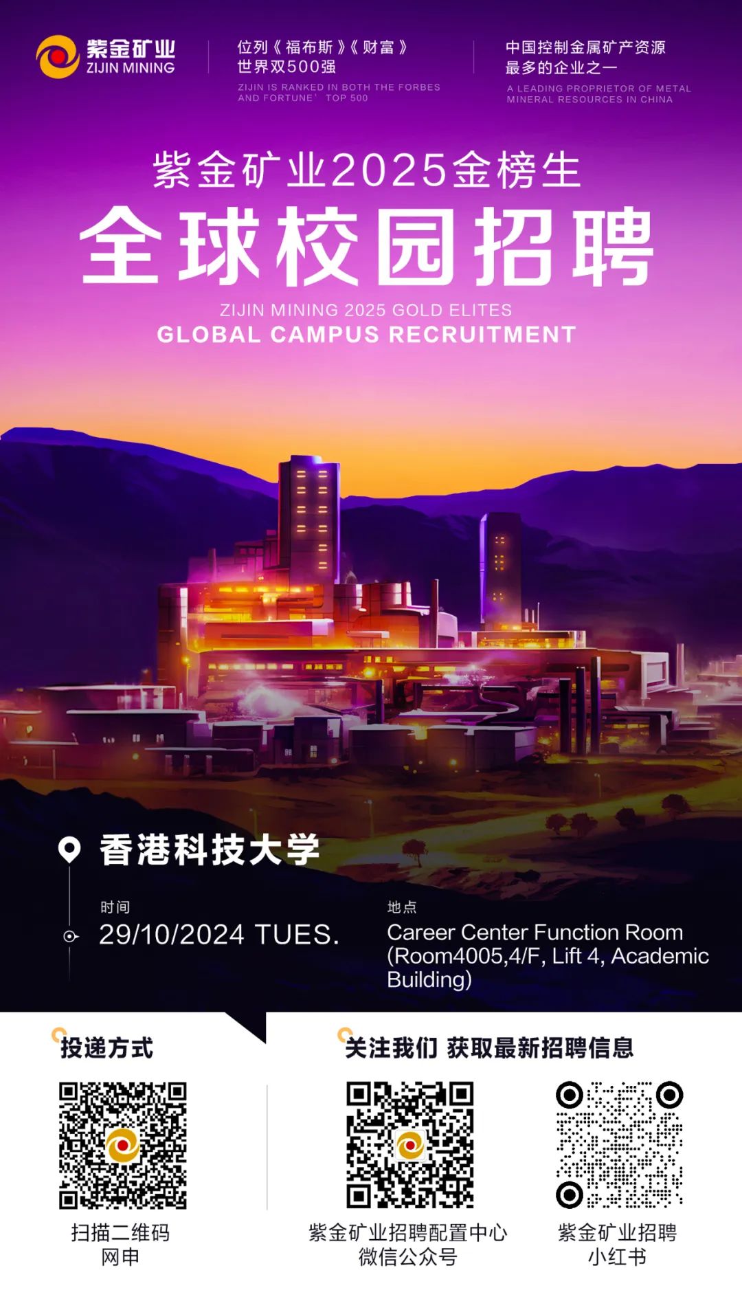 <p>紫金矿业位列《福布斯》《财富》中国控制金属矿产资源</p>
<p>I ZIJINMINING世界双500强最多的企业之一</p>
<p>AND FORTUNEZIJINIS RANKEDIN BOTH ThE FORBESTOP 500MINERAL RESOURCEA LEADING PROPRIETOR OF MET ALIN CHINA</p>
<p>紫金矿业2025金榜生</p>
<p>全球校园招聘</p>
<p>ZIJIN MINING 2025 GOLD ELITES</p>
<p>GL . OBAL CAMPUS RECRUITMEN i I </p>
<p>。香港科技大学</p>
<p>时间地点</p>
<p> 29/10/2024 TUES.Career Center Function Room</p>
<p>(Room4005,4/F, Lift 4, Academic</p>
<p>Building)</p>
<p>投递方式关注我们获取最新招聘信息</p>
<p>  </p>
<p>☐</p>
<p>扫描二维码紫金矿业招聘配置中心紫金矿业招聘</p>
<p>网申微信公众号小红书</p>
