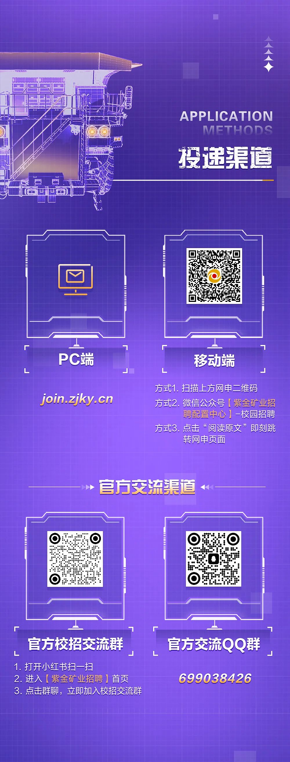 <p>APPLICATION</p>
<p>METHODS<br/>投递道</p>
<p>PC端</p>
<p>移动端</p>
<p>join.zjky.cn</p>
<p>方式1.扫描上方网申二维码<br/>方式2.微信公众号[紫金矿业招</p>
<p>聘配置中心]-校园招聘</p>
<p>方式3.点击&ldquo;阅读原文&rdquo;即刻跳</p>
<p>转网申页面</p>
<p>官方交流渠道</p>
<p>官方校招交流群<br/>1.打开小红书扫一扫</p>
<p>2.进入[紫金矿业招聘]首页<br/>3.点击群聊，立即加入校招交流群</p>
<p>官方交流QQ群<br/>699038426</p>
