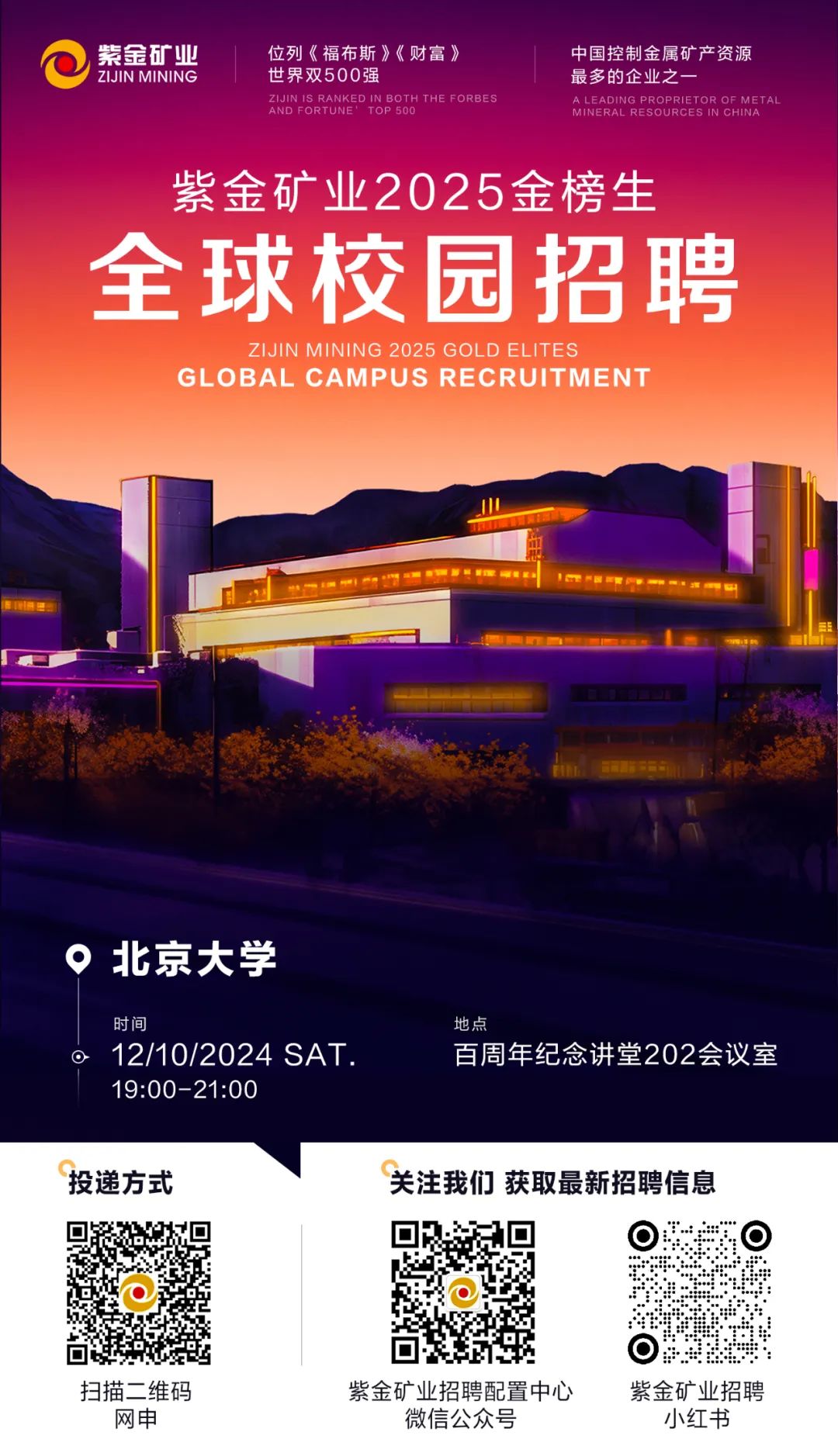 <p>紫金矿业位列《福布斯》《财富》中国控制金属矿产资源</p>
<p>I ZIJIN MINING世界双500强最多的企业之一</p>
<p>AND FORTUNE \'ZIJINIS RANKEDIN BOTH THE FORBESTOP 500MINERAL RESOURCES IN CHINAA LEADING PROPRIETOR OF MET AL</p>
<p>紫金矿业2025金榜生</p>
<p>全球校园招聘</p>
<p>ZIJIN MINING 2025 GOLD ELITES</p>
<p>GL . OBAL CAMPUS RECRUIT MEN T</p>
<p>O北京大学</p>
<p>时间地点</p>
<p> 12/10/2024 SAT .百周年纪念讲堂202会议室</p>
<p>19:00-21:00</p>
<p>投递方式关注我们获取最新招聘信息</p>
<p>  </p>
<p>☐</p>
<p>扫描二维码紫金矿业招聘配置中心紫金矿业招聘</p>
<p>网申微信公众号小红书</p>
