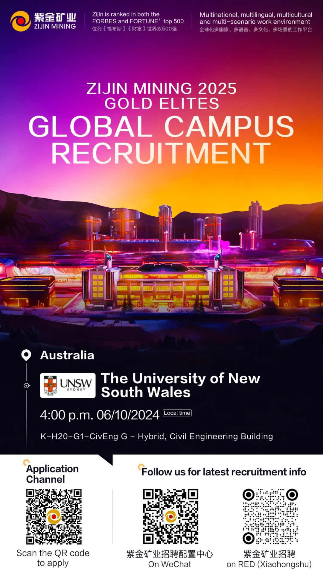 <p>紫金矿业\' ZIJIN MININGZijin is ranked in both the位列《福布斯》《财富》世界双500强FORBES and FORTUNE\' top 500and multi-scenario work environment全球化多国家、多语言、多文化、多场景的工作平台Multinational, multilingual, multicultural</p>
<p>ZIJIN MINING 2025</p>
<p>GOLD EL .ITES</p>
<p>GL OBAL CAMPUS</p>
<p>RECRUITMENT</p>
<p>里</p>
<p>日Australia</p>
<p> SYDNEYUNSWSouth WalesThe University of New</p>
<p>4:00p.m.06/10/2024Local time]</p>
<p>K-H20-G1-CivEng G - Hybrid, Civil Engineering Building</p>
<p>ApplicationFollow us for latest recruitment info</p>
<p>Channel</p>
<p>  </p>
<p> </p>
<p>Scan the QR code紫金矿业招聘配置中心紫金矿业招聘</p>
<p>to applyOn WeChaton RED (Xiaohongshu)</p>
