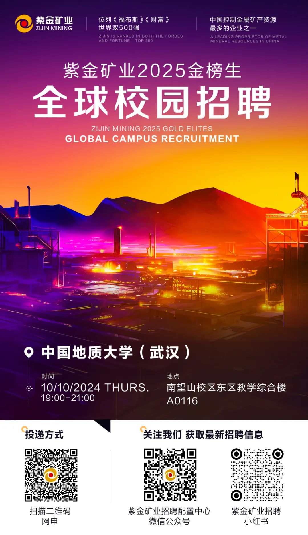 <p>紫金矿业位列《福布斯》《财富》中国控制金属矿产资源</p>
<p>\' ZIJIN MINING世界双500强最多的企业之一</p>
<p>AND FORTUNE\'ZIJIN IS RANKED IN BOTH THE FORBESTOP 500MINERAL RESOURCES IN CHINAA LEADING PROPRIETOR OF METAL</p>
<p>紫金矿业2025金榜生</p>
<p>全球校园招聘</p>
<p>ZIJIN MINING 2025 GOLD ELITES</p>
<p>GL OBAL CAMPUS RECRUIT MEN I”</p>
<p>。中国地质大学(武汉)</p>
<p>时间地点</p>
<p>O10/10/2024 THURS.南望山校区东区教学综合楼</p>
<p>19:00-21:00A0116</p>
<p>投递方式关注我们获取最新招聘信息</p>
<p>  </p>
<p>☐</p>
<p>扫描二维码紫金矿业招聘配置中心紫金矿业招聘</p>
<p>网申微信公众号小红书</p>
