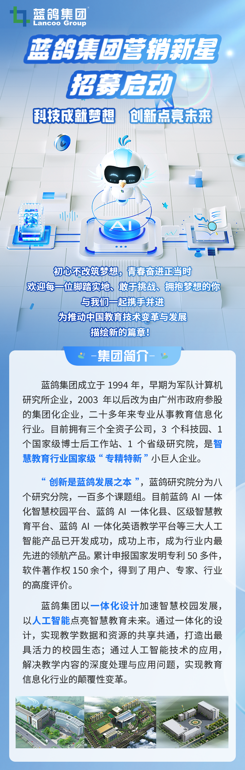 <p>1蓝鸽集团</p>
<p>Lancoo Group</p>
<p>蓝鸽集团营销新星</p>
<p>招募启动</p>
<p>科技成就梦想创新点亮未来</p>
<p>◆</p>
<p>业小</p>
<p>   </p>
<p>1I</p>
<p>初心不改筑梦想。青春奋进正当时</p>
<p>1欢迎每一位脚踏实地、敢手挑战拥抱梦想的你</p>
<p>与我们一起携手并进</p>
<p>为推动中国教育技术变革与发展</p>
<p>描绘新的篇章</p>
<p>集团简介-。 广</p>
<p>蓝鸽集团成立于1994年,早期为军队计算机</p>
<p>研究所企业,2003年以后改为由广州市政府参股</p>
<p>的集团化企业,二十多年来专业从事教育信息化</p>
<p>行业。目前拥有三个全资子公司,3个科技园、1</p>
<p>个国家级博士后工作站、1个省级研究院,是智</p>
<p>慧教育行业国家级“专精特新”小巨人企业。</p>
<p>66创新是蓝鸽发展之本”,蓝鸽研究院分为八</p>
<p>个研究分院,一百多个课题组。目前蓝鸽Al一体</p>
<p>化智慧校园平台、蓝鸽Al一体化县、区级智慧教</p>
<p>育平台、蓝鸽Al一体化英语教学平台等三大人工</p>
<p>智能产品已开发成功,成功上市,成为行业内最</p>
<p>先进的领航产品。累计申报国家发明专利50多件,</p>
<p>软件著作权150余个,得到了用户、专家、行业</p>
<p>的高度评价。</p>
<p>蓝鸽集团以一体化设计加速智慧校园发展,</p>
<p>以人工智能点亮智慧教育未来。通过一体化的设</p>
<p>计,实现教学数据和资源的共享共通,打造出最</p>
<p>具活力的校园生态;通过人工智能技术的应用,</p>
<p>解决教学内容的深度处理与应用问题,实现教育</p>
<p>信息化行业的颠覆性变革。</p>

