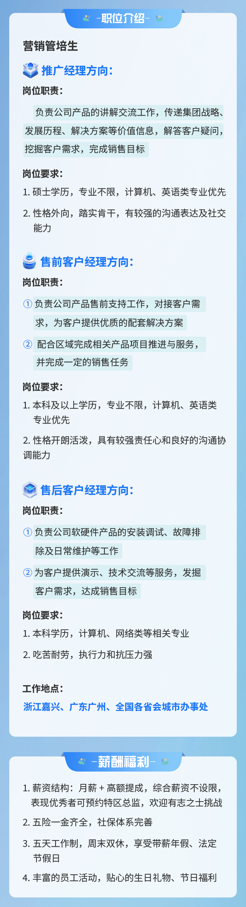 <p>-职位介绍-</p>
<p>营销管培生</p>
<p>推广经理方向:<br/>岗位职责:</p>
<p>负责公司产品的讲解交流工作，传递集团战略、<br/>发展历程、解决方案等价值信息，解答客户疑问，<br/>挖掘客户需求，完成销售目标</p>
<p>岗位要求:</p>
<p>1.硕士学历，专业不限，计算机、英语类专业优先</p>
<p>2.性格外向，踏实肯干，有较强的沟通表达及社交<br/>能力</p>
<p>售前客户经理方向:<br/>岗位职责:</p>
<p>①负责公司产品售前支持工作，对接客户需</p>
<p>求，为客户提供优质的配套解决方案</p>
<p>配合区域完成相关产品项目推进与服务，<br/>并完成一定的销售任务</p>
<p>岗位要求:</p>
<p>1.本科及以上学历，专业不限，计算机、英语类<br/>专业优先</p>
<p>2.性格开朗活泼，具有较强责任心和良好的沟通协<br/>调能力</p>
<p>售后客户经理方向:<br/>岗位职责:</p>
<p>①负责公司软硬件产品的安装调试、故障排<br/>除及日常维护等工作</p>
<p>②为客户提供演示、技术交流等服务，发掘<br/>客户需求，达成销售目标</p>
<p>岗位要求:</p>
<p>1.本科学历，计算机、网络类等相关专业</p>
<p>2.吃苦耐劳，执行力和抗压力强</p>
<p>工作地点:</p>
<p>浙江嘉兴、广东广州、全国各省会城市办事处</p>
<p>-薪酬福利-</p>
<p>1.薪资结构:月薪 +高额提成，综合薪资不设限，<br/>表现优秀者可预约特区总监，欢迎有志之士挑战<br/>2.五险一金齐全，社保体系完善</p>
<p>3.五天工作制，周末双休，享受带薪年假、法定<br/>节假日</p>
<p>4.丰富的员工活动，贴心的生日礼物、节日福利</p>

