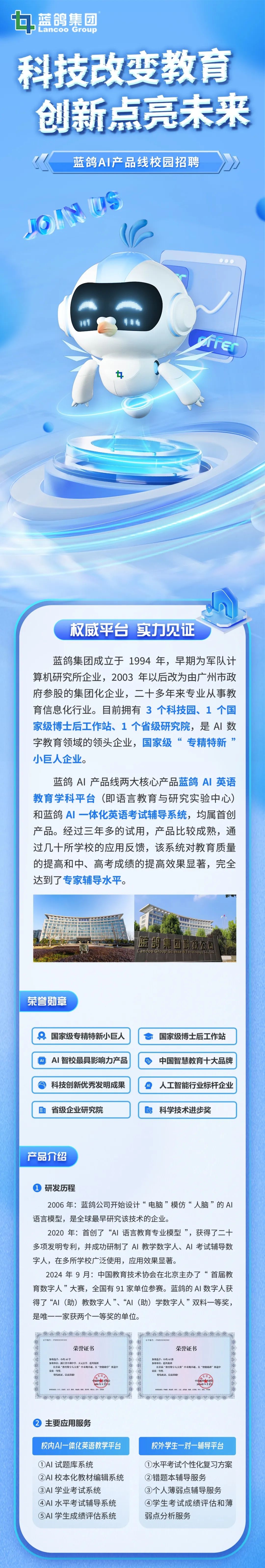 <p> <br/>蓝鸽集团</p>
<p>Lancoo Group</p>
<p>科技改变教育<br/>创新点亮未来</p>
<p>蓝鸽AI产品线校园招聘<br/>JON IS</p>
<p> </p>
<p>ffe</p>
<p>权威平台实力见证</p>
<p>蓝鸽集团成立于1994 年，早期为军队计<br/>算机研究所企业，2003 年以后改为由广州市政<br/>府参股的集团化企业，二十多年来专业从事教<br/>育信息化行业。目前拥有3个科技园、1个国<br/>家级博士后工作站、1个省级研究院，是AI 数<br/>字教育领域的领头企业，国家级“专精特新<br/>”<br/>小巨人企业。</p>
<p>蓝鸽AI产品线两大核心产品蓝鸽AI英语<br/>教育学科平台(即语言教育与研究实验中心)<br/>和蓝鸽AI一体化英语考试辅导系统，均属首创<br/>产品。经过三年多的试用，产品比较成熟，通<br/>过几十所学校的应用反馈，该系统对教育质量<br/>的提高和中、高考成绩的提高效果显著，完全<br/>达到了专家辅导水平。</p>
<p>蓝鸽集团科技公司<br/>Lancoo Group Science e Teardl ogy and</p>
<p>荣誉勋章</p>
<p>国家级专精特新小巨人<br/>AI 智校最具影响力产品</p>
<p>科技创新优秀发明成果</p>
<p>省级企业研究院</p>
<p>国家级博士后工作站<br/>中国智慧教育十大品牌<br/>A人工智能行业标杆企业<br/> <br/>科学技术进步奖</p>
<p>产品介绍</p>
<p>研发历程</p>
<p>2006年:蓝鸽公司开始设计“电脑”模仿“人脑”的AI<br/>语言模型，是全球最早研究该技术的企业。</p>
<p>2020年:首创了“AI 语言教育专业模型”，获得了二十<br/>多项发明专利，并成功研制了AI教学数字人、AI考试辅导数<br/>字人，在多所学校广泛使用，应用效果显著。</p>
<p>2024年9月:中国教育技术协会在北京主办了“首届教<br/>育数字人”大赛，全国有91 家单位参赛。蓝鸽的AI 数字人获<br/>得了“AI(助)教数字人”、“AI(助)学数字人”双料一等奖,<br/>是唯一一家获两个一等奖的单位。</p>
<p>养编号:YS820240102</p>
<p>荣誉证书</p>
<p>参赛选手:小鸽AI学</p>
<p>参赛单位:浙江省平湖中学、天元公学、蓝鸿妇团</p>
<p>在者届“教育数字人大赛”中表现卓越，在“智能助学”赛道中<br/>朵获一等些</p>
<p>特发此证，以获员励</p>
<p>。</p>
<p>，</p>
<p>证号编号:J1523202402002</p>
<p>荣誉证书</p>
<p>参赛选手:小的AI教</p>
<p>参赛单化:监鸽集团</p>
<p>在首届“教育数字人大赛”中表现卓越，在“智能助教”赛道中<br/>荣庆一警软</p>
<p>特少此证，以益转隐</p>
<p>主要应用服务</p>
<p>校内Al一体化英语教学平台</p>
<p>①AI 试题库系统</p>
<p>②AI 校本化教材编辑系统<br/>③AI学业考试系统</p>
<p>④AI 水平考试辅导系统<br/>⑤AI学生成绩评估系统</p>
<p>校外学生一对一辅导平台<br/>①水平考试个性化复习方案<br/>②错题本辅导服务</p>
<p>③个人薄弱点辅导服务<br/>④学生考试成绩评估和薄<br/>弱点分析服务</p>
