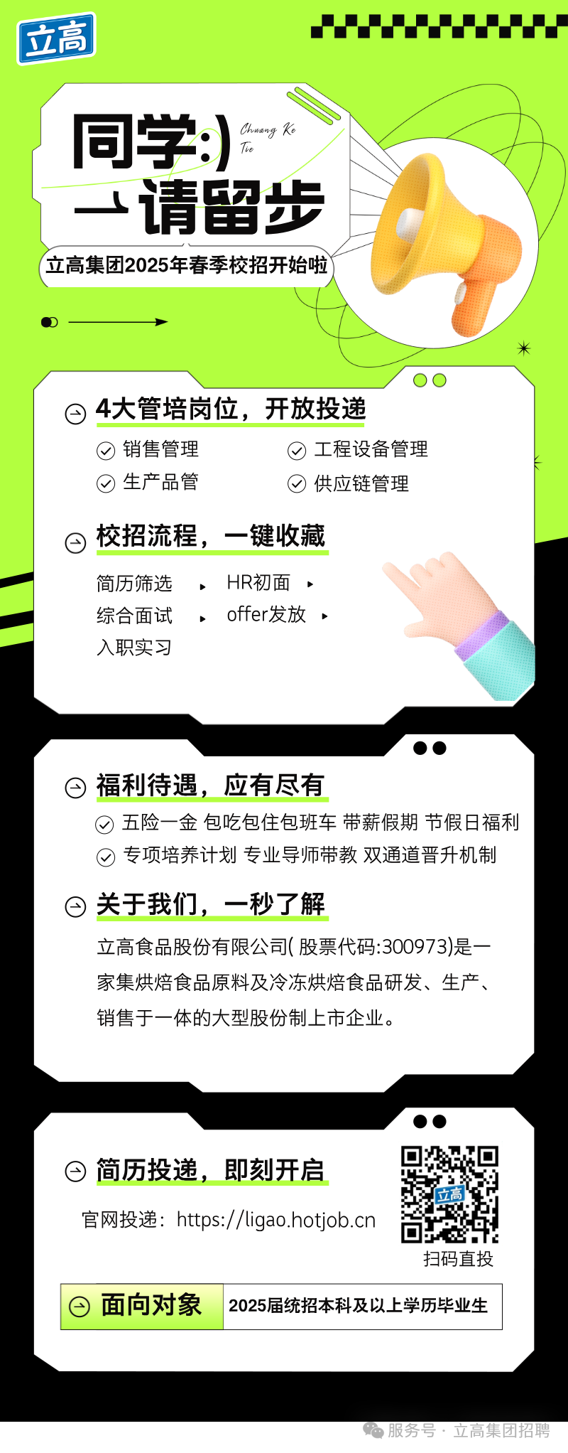 <p>立高</p>
<p> </p>
<p>Chnang Ke</p>
<p>同学:)</p>
<p>Tie</p>
<p>一请留步<br/>立高集团2025年春季校招开始啦</p>
<p>米</p>
<p>4大管培岗位,<br/>开放投递<br/>销售管理</p>
<p>工程设备管理</p>
<p>生产品管</p>
<p>供应链管理</p>
<p>G<br/>校招流程，一键收藏</p>
<p>简历筛选<br/>，HR初面</p>
<p>综合面试<br/>，offer发放.</p>
<p>入职实习</p>
<p>e<br/>福利待遇，<br/>应有尽有</p>
<p>五险一金包吃包住包班车带薪假期节假日福利<br/>专项培养计划专业导师带教双通道晋升机制<br/>曰关于我们，一秒了解</p>
<p>立高食品股份有限公司(股票代码:300973)是一<br/>家集烘焙食品原料及冷冻烘焙食品研发、生产、<br/>销售于一体的大型股份制上市企业。</p>
<p>日简历投递，即刻开启</p>
<p>官网投递:https://ligao.hotjob.cn</p>
<p>扫码直投</p>
<p>日面向对象</p>
<p>2025届统招本科及以上学历毕业生</p>
<p>服务号，立高集团招聘</p>
