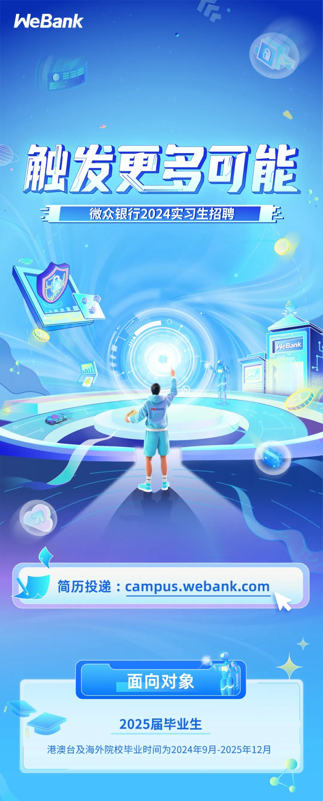 <p>WeBank</p>
<p>触发更多可能</p>
<p>微众银行2024实习生招聘<br/> </p>
<p>WeBank</p>
<p>简历投递:campus.webank.com</p>
<p>面向对象</p>
<p>2025届毕业生</p>
<p>港澳台及海外院校毕业时间为2024年9月-2025年12月</p>
