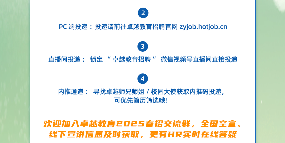 <p>2</p>
<p>PC 端投递:投递请前往卓越教育招聘官网 zyjob.hotjob.cn</p>
<p>直播间投递:锁定“卓越教育招聘”微信视频号直播间直接投递</p>
<p>内推通道:寻找卓越师兄师姐/校园大使获取内推码投递，</p>
<p>可优先简历筛选哦!</p>
<p>欢迎加入卓越教育2025春招交流群，全国空宣，<br/>线下宣讲信息及时获取，更有HR实时在线答疑</p>
