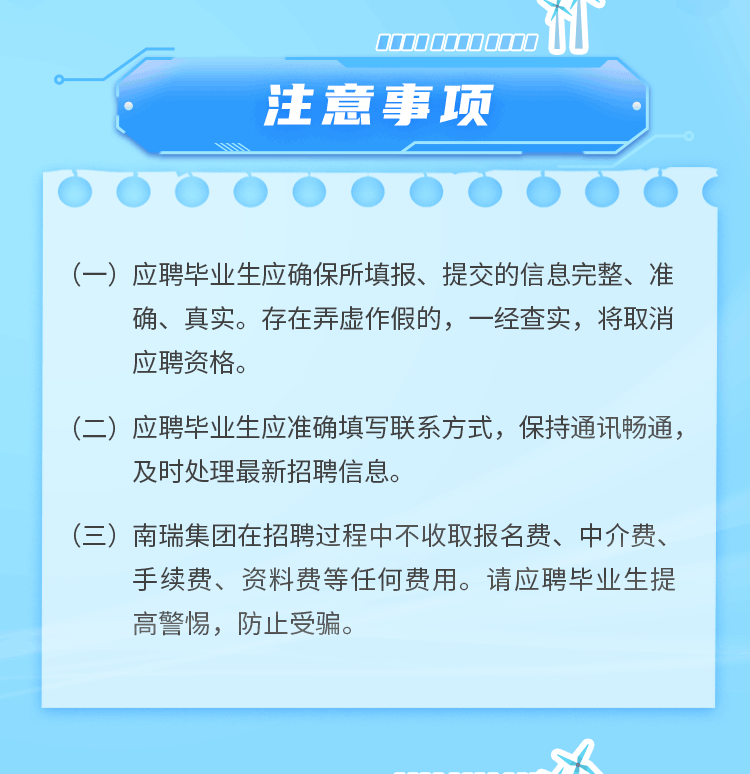 <p>注意事项</p>
<p> </p>
<p>(一)应聘毕业生应确保所填报、提交的信息完整、准</p>
<p>确、真实。存在弄虚作假的，一经查实，将取消<br/>应聘资格。</p>
<p>(二)应聘毕业生应准确填写联系方式，保持通讯畅通，<br/>及时处理最新招聘信息。</p>
<p>(三)<br/>南瑞集团在招聘过程中不收取报名费、中介费、</p>
<p>手续费、资料费等任何费用。请应聘毕业生提<br/>高警惕，防止受骗。</p>
