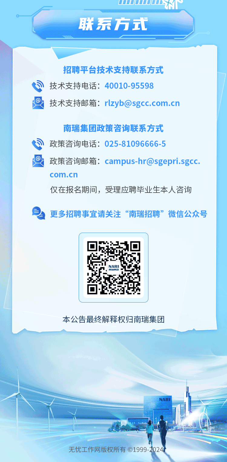 <p>UDD0DM</p>
<p>联系方式</p>
<p>招聘平台技术支持联系方式</p>
<p>司技术支持电话: 40010-95598</p>
<p>回技术支持邮箱: rlzyb@sgcc.com.cn</p>
<p>南瑞集团政策咨询联系方式</p>
<p>司政策咨询电话: 025-81096666-5</p>
<p>政策咨询邮箱: campus-hr@sgeprisgc.</p>
<p>com.c I I</p>
<p>仅在报名期间,受理应聘毕业生本人咨询</p>
<p>更多招聘事宜请关注&ldquo;南瑞招聘&rdquo;微信公众号</p>

<table>
<tr><td></td>
<td>☐NARI☐</td>
<td></td>
</tr>
<tr><td></td>
<td></td>
<td></td>
</tr>
<tr><td colspan="3">本公告最终解释权归南瑞集团</td>
</tr>
<tr><td colspan="3">NAREu 中便 L 上无忧工作网版权所有01999 -20244</td>
</tr>
</table>
