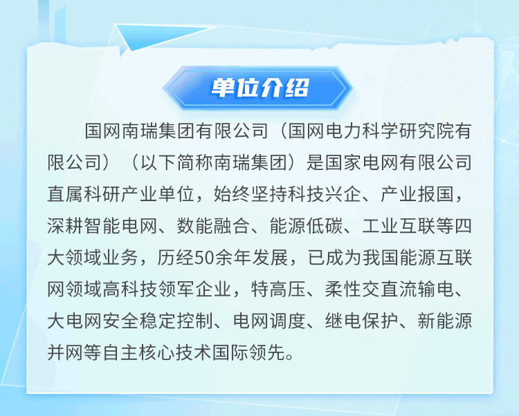 <p>单位介绍</p>
<p>国网南瑞集团有限公司(国网电力科学研究院有<br/>限公司)(以下简称南瑞集团)是国家电网有限公司<br/>直属科研产业单位，始终坚持科技兴企、产业报国，<br/>深耕智能电网、数能融合、能源低碳、工业互联等四<br/>大领域业务，历经50余年发展，已成为我国能源互联<br/>网领域高科技领军企业，特高压、柔性交直流输电、<br/>大电网安全稳定控制、电网调度、继电保护、新能源<br/>并网等自主核心技术国际领先。</p>
