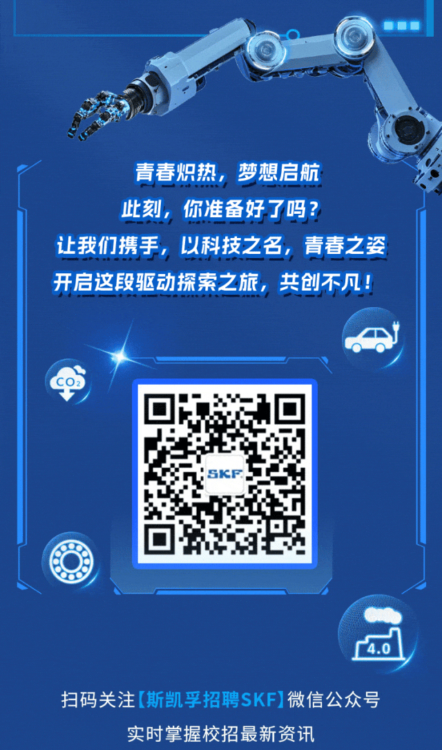 <p>青春炽热，梦想启航<br/>此刻，你准备好了吗?</p>
<p>让我们携手，以科技之名，青春之姿<br/>开启这段驱动探索之旅，共创不凡!</p>
<p>SKF</p>
<p>1.0</p>
<p>扫码关注[斯凯孚招聘SKF]微信公众号</p>
<p>实时掌握校招最新资讯</p>
