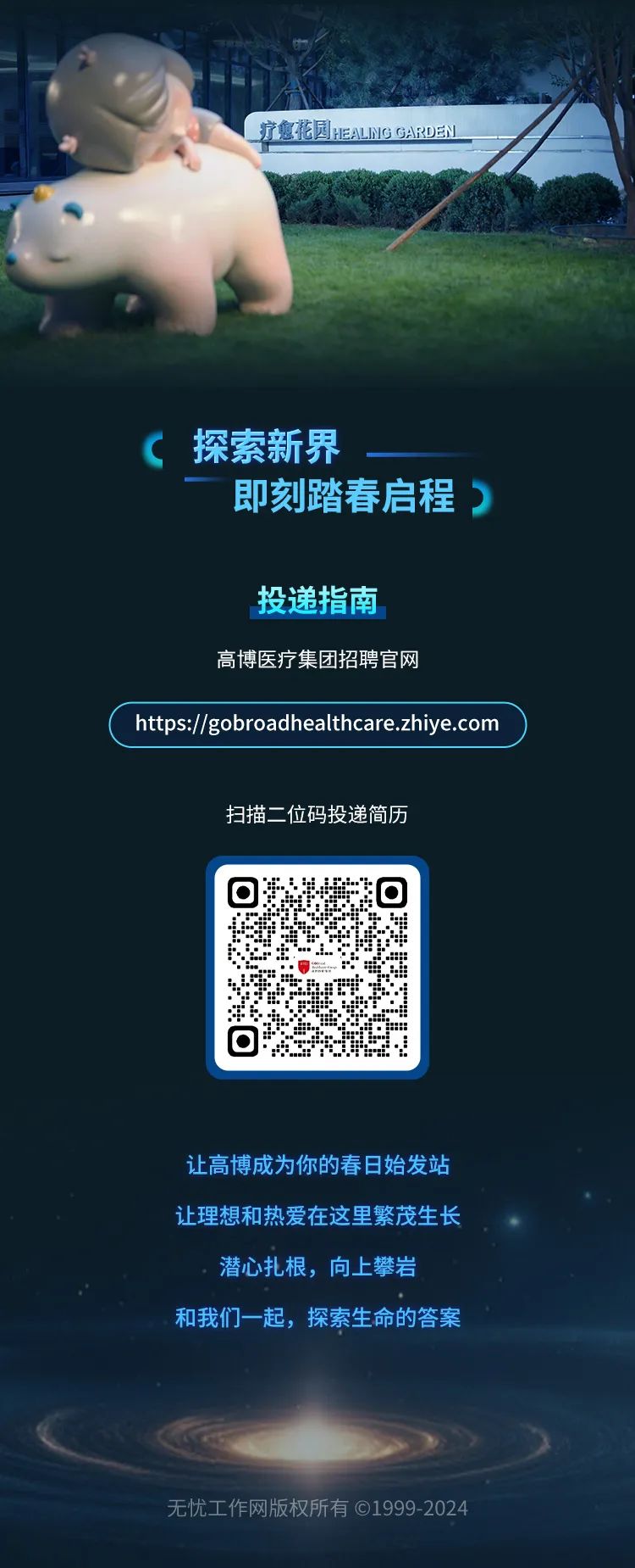 <p>疗愈花园HEALNG GARDEN</p>
<p>探索新界</p>
<p>即刻踏春启程<br/>5</p>
<p>投递指南</p>
<p>高博医疗集团招聘官网</p>
<p>https://gobroadhealthcare.zhiye.com</p>
<p>扫描二位码投递简历</p>
<p>0</p>
<p>让高博成为你的春日始发站<br/>让理想和热爱在这里繁茂生长<br/>潜心扎根，向上攀岩</p>
<p>和我们一起，探索生命的答案</p>
<p>无忧工作网版权所有⑥1999-2024</p>
