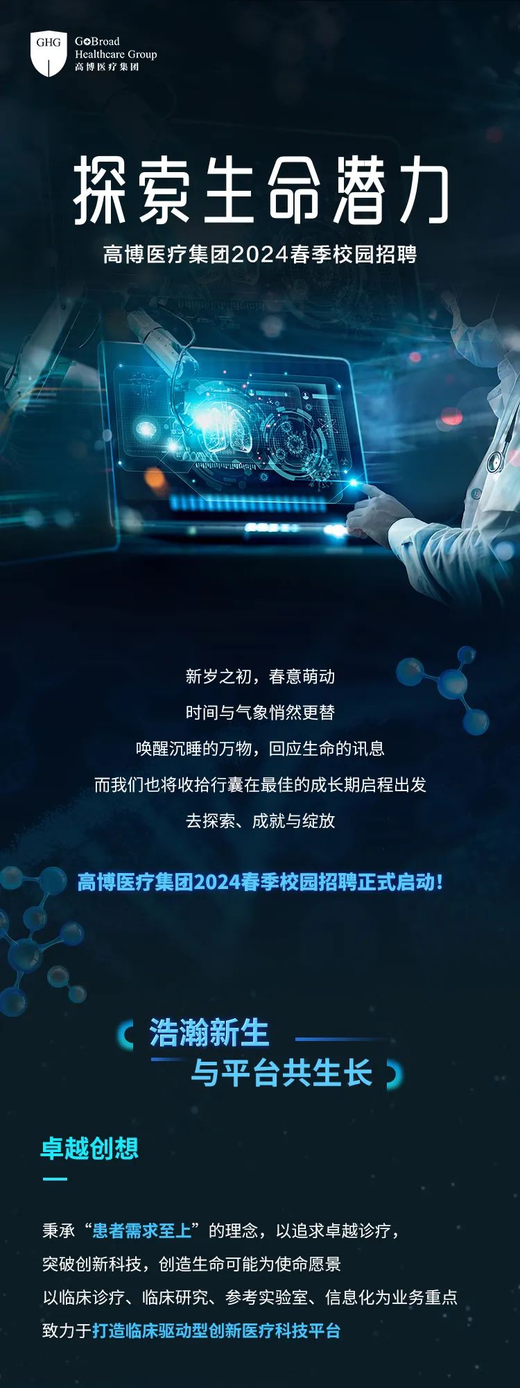 <p>GHG GoBroad</p>
<p>高博医疗集团Healthcare Group</p>
<p>探索生命潜力</p>
<p>高博医疗集团2024春季校园招聘</p>
<p>1</p>
<p>新岁之初,春意萌动</p>
<p>时间与气象悄然更替</p>
<p>唤醒沉睡的万物,回应生命的讯息</p>
<p>而我们也将收拾行囊在最佳的成长期启程出发</p>
<p>去探索、成就与绽放</p>
<p>高博医疗集团2024春季校园招聘正式启动</p>
<p>\'浩瀚新生</p>
<p>与平台共生长)</p>
<p>卓越创想</p>
<p>秉承“患者需求至上”的理念,以追求卓越诊疗,</p>
<p>突破创新科技,创造生命可能为使命愿景</p>
<p>以临床诊疗、临床研究、参考实验室、信息化为业务重点</p>
<p>致力于打造临床驱动型创新医疗科技平台</p>
