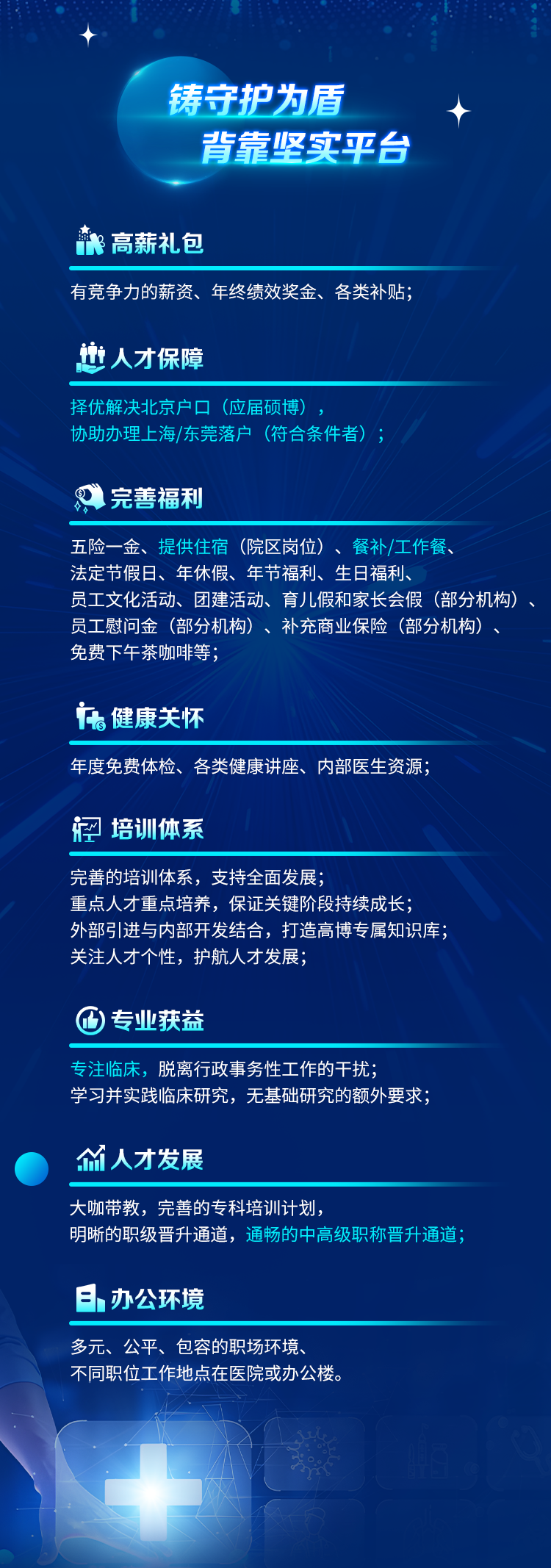 <p>铸守护为盾</p>
<p>背靠坚实平台</p>
<p> 高薪礼包</p>
<p>有竞争力的薪资、年终绩效奖金、各类补贴;</p>
<p>也人才保障</p>
<p>择优解决北京户口(应届硕博)</p>
<p>协助办理上海/东莞落户(符合条件者)</p>
<p>完善福利</p>
<p>五险一金、提供住宿(院区岗位)、餐补/工作餐</p>
<p>法定节假日、年休假、年节福利、生日福利、</p>
<p>员工文化活动、团建活动、育儿假和家长会假(部分机构)<br/>员工慰问金(部分机构)、补充商业保险(部分机构)<br/>免费下午茶咖啡等</p>
<p>。健康关怀</p>
<p>年度免费体检、各类健康讲座、内部医生资源;</p>
<p>培训体系</p>
<p>完善的培训体系，支持全面发展;</p>
<p>重点人才重点培养，保证关键阶段持续成长;</p>
<p>外部引进与内部开发结合，打造高博专属知识库;<br/>关注人才个性，护航人才发展;</p>
<p>)专业获益</p>
<p>专注临床，脱离行政事务性工作的干扰;</p>
<p>学习并实践临床研究，无基础研究的额外要求;</p>
<p>人才发展</p>
<p>大咖带教，完善的专科培训计划</p>
<p>明晰的职级晋升通道，通畅的中高级职称晋升通道;</p>
<p>日办公环境</p>
<p>多元、公平、包容的职场环境</p>
<p>不同职位工作地点在医院或办公楼。</p>
