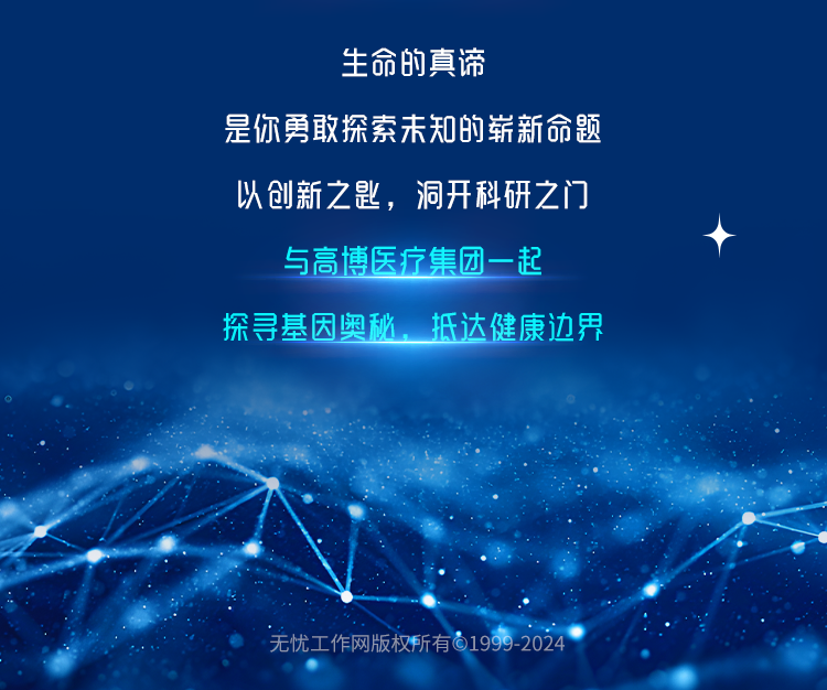 <p>生命的真谛</p>
<p>是你勇敢探索未知的崭新命题</p>
<p>以创新之匙,洞开科研之门</p>
<p>与高博医疗集团一起</p>
<p>探寻基因奥秘,抵达健康边界</p>
<p>无忧工作网版权所有61999-2024</p>
