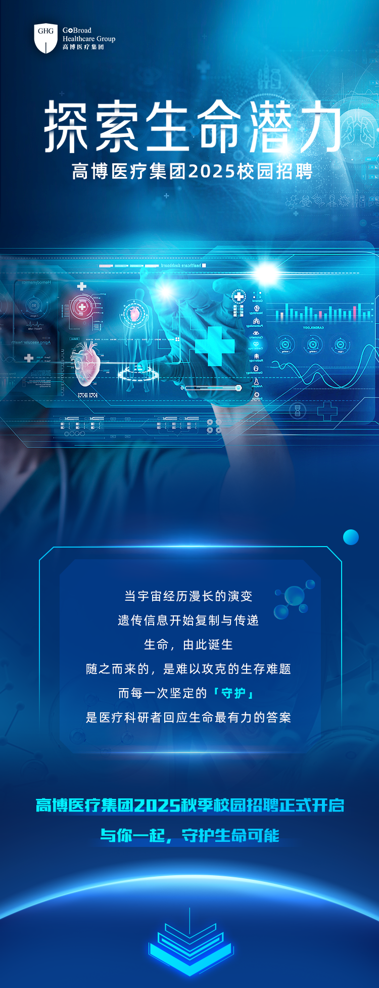 <p>GHOGHG GOBroad高博医疗集团Healthcare Group</p>
<p>瓶</p>
<p>探索生吓合送力</p>
<p>高博医疗集团2025校园招聘</p>
<p>⑦nolhlmahe</p>
<p>到</p>
<p>2IEA</p>
<p>当宇宙经历漫长的演变</p>
<p>遗传信息开始复制与传递</p>
<p>生命,由此诞生</p>
<p>随之而来的,是难以攻克的生存难题</p>
<p>而每一次坚定的「守护」</p>
<p>是医疗科研者回应生命最有力的答案</p>
<p>高博医疗集团2025秋季校园招聘正式开启</p>
<p>与你一起,守护生命可能</p>
