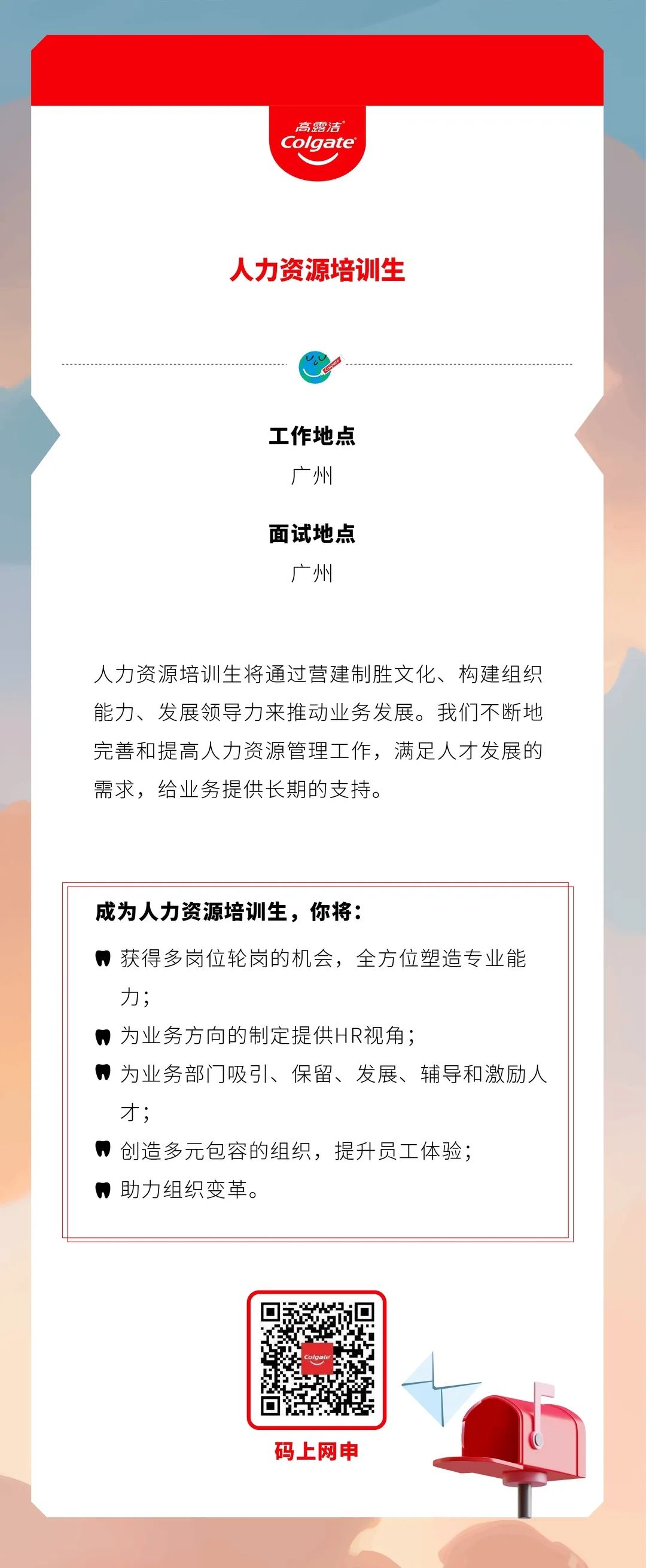 <p>高露洁<br/>Colgate</p>
<p>人力资源培训生</p>
<p>工作地点</p>
<p>广州</p>
<p>面试地点</p>
<p>广州</p>
<p>人力资源培训生将通过营建制胜文化、构建组织<br/>能力、发展领导力来推动业务发展。我们不断地<br/>完善和提高人力资源管理工作，满足人才发展的<br/>需求，给业务提供长期的支持。</p>
<p>成为人力资源培训生，你将:</p>
<p>获得多岗位轮岗的机会，全方位塑造专业能<br/>力;</p>
<p>为业务方向的制定提供HR视角;</p>
<p>，为业务部门吸引、保留、发展、辅导和激励人<br/>才;</p>
<p>创造多元包容的组织，提升员工体验;<br/>，助力组织变革。</p>
<p>码上网申</p>
