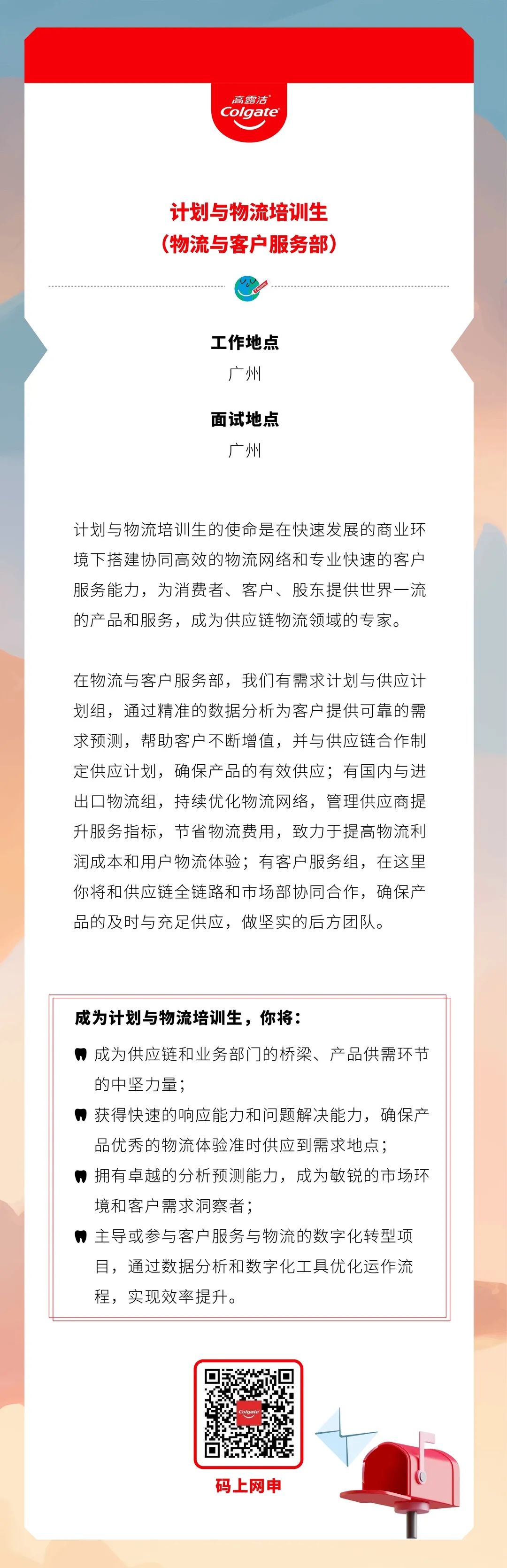 <p>高露洁<br/>Colgate</p>
<p>计划与物流培训生<br/>(物流与客户服务部)</p>
<p>工作地点</p>
<p>广州</p>
<p>面试地点</p>
<p>广州</p>
<p>计划与物流培训生的使命是在快速发展的商业环<br/>境下搭建协同高效的物流网络和专业快速的客户<br/>服务能力，为消费者、客户、股东提供世界一流<br/>的产品和服务，成为供应链物流领域的专家。</p>
<p>在物流与客户服务部，我们有需求计划与供应计<br/>划组，通过精准的数据分析为客户提供可靠的需<br/>求预测，帮助客户不断增值，并与供应链合作制<br/>定供应计划，确保产品的有效供应;有国内与进<br/>出口物流组，持续优化物流网络，管理供应商提<br/>升服务指标，节省物流费用，致力于提高物流利<br/>润成本和用户物流体验;有客户服务组，在这里<br/>你将和供应链全链路和市场部协同合作，确保产<br/>品的及时与充足供应，做坚实的后方团队。</p>
<p>成为计划与物流培训生，你将:</p>
<p>成为供应链和业务部门的桥梁、产品供需环节<br/>的中坚力量;</p>
<p>获得快速的响应能力和问题解决能力，确保产<br/>品优秀的物流体验准时供应到需求地点;</p>
<p>拥有卓越的分析预测能力，成为敏锐的市场环<br/>境和客户需求洞察者;</p>
<p>主导或参与客户服务与物流的数字化转型项<br/>目，通过数据分析和数字化工具优化运作流<br/>程，实现效率提升。</p>
<p>Colaate</p>
<p>码上网申</p>
