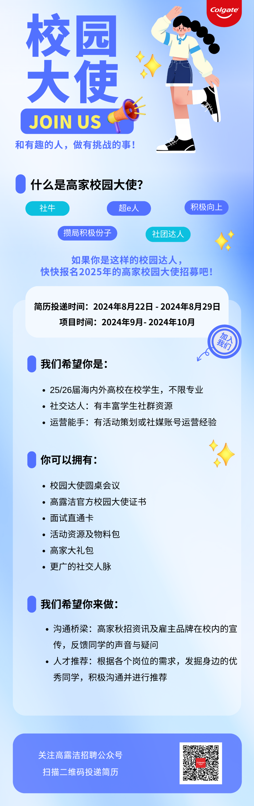 <p>校园</p>
<p>大使</p>
<p>JOIN US</p>
<p>和有趣的人，做有挑战的事!</p>
<p>Colgate</p>
<p>什么是高家校园大使?<br/>社牛</p>
<p>超e人</p>
<p>攒局积极份子</p>
<p>积极向上</p>
<p>社团达人</p>
<p>如果你是这样的校园达人，</p>
<p>快快报名2025年的高家校园大使招募吧!</p>
<p>简历投递时间:2024年8月22日-2024年8月29日</p>
<p>项目时间:2024年9月-2024年10月</p>
<p>加入</p>
<p>我们</p>
<p>我们希望你是:</p>
<p>●25/26届海内外高校在校学生，不限专业<br/>●社交达人:有丰富学生社群资源</p>
<p>.运营能手:有活动策划或社媒账号运营经验</p>
<p>你可以拥有:</p>
<p>.校园大使圆桌会议</p>
<p>●高露洁官方校园大使证书<br/>.面试直通卡</p>
<p>.活动资源及物料包<br/>.高家大礼包</p>
<p>●更广的社交人脉</p>
<p>我们希望你来做:</p>
<p>●沟通桥梁:高家秋招资讯及雇主品牌在校内的宣<br/>传，反馈同学的声音与疑问</p>
<p>人才推荐:根据各个岗位的需求，发掘身边的优<br/>秀同学，积极沟通并进行推荐</p>
<p>关注高露洁招聘公众号<br/>扫描二维码投递简历</p>
