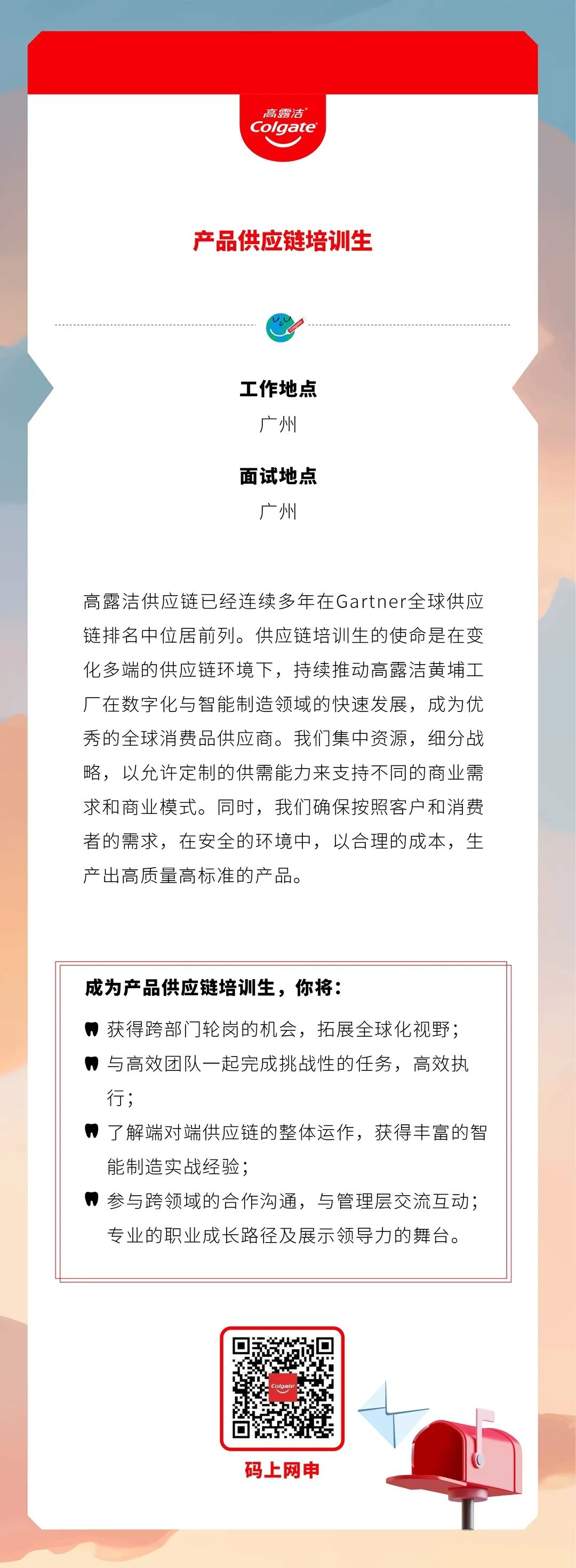 <p>高露洁<br/>Colgate</p>
<p>产品供应链培训生</p>
<p>工作地点</p>
<p>广州</p>
<p>面试地点</p>
<p>广州</p>
<p>高露洁供应链已经连续多年在Gartner全球供应<br/>链排名中位居前列。供应链培训生的使命是在变<br/>化多端的供应链环境下，持续推动高露洁黄埔工<br/>厂在数字化与智能制造领域的快速发展，成为优<br/>秀的全球消费品供应商。我们集中资源，细分战<br/>略，以允许定制的供需能力来支持不同的商业需<br/>求和商业模式。同时，我们确保按照客户和消费<br/>者的需求，在安全的环境中，以合理的成本，生<br/>产出高质量高标准的产品。</p>
<p>成为产品供应链培训生，你将:</p>
<p>获得跨部门轮岗的机会，拓展全球化视野;<br/>，与高效团队一起完成挑战性的任务，高效执<br/>行;</p>
<p>了解端对端供应链的整体运作，获得丰富的智<br/>能制造实战经验;</p>
<p>参与跨领域的合作沟通，与管理层交流互动;</p>
<p>专业的职业成长路径及展示领导力的舞台。</p>
<p>码上网申</p>
