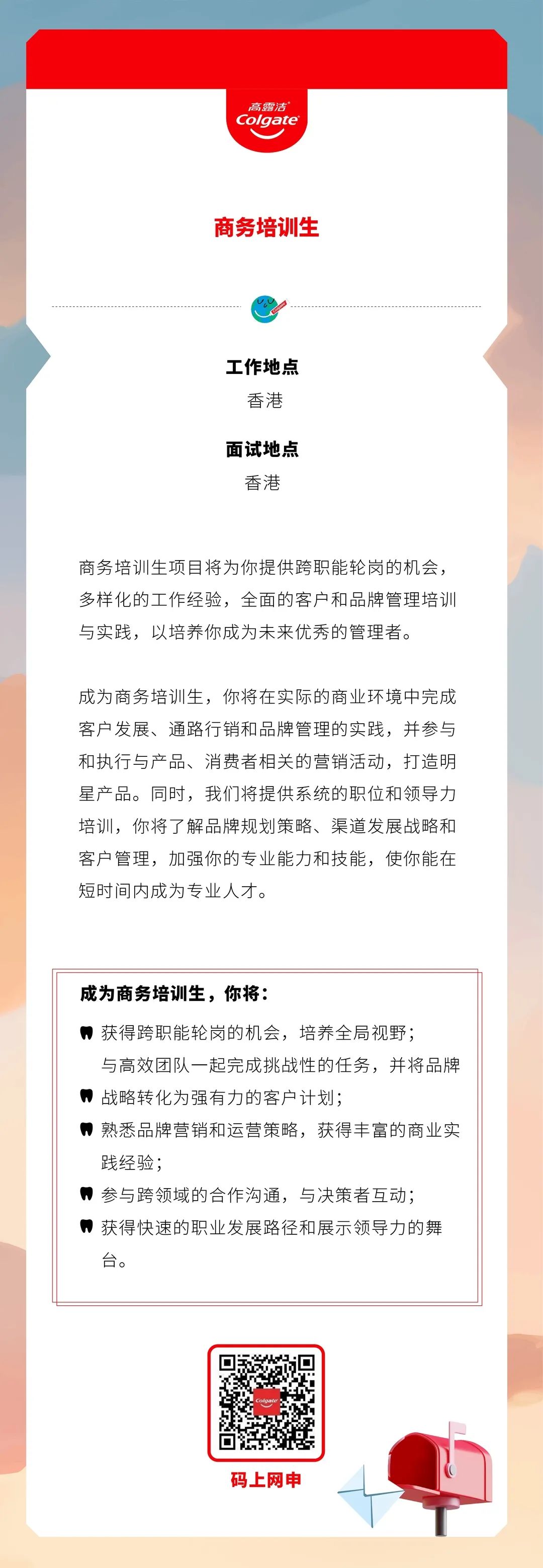 <p>高露洁<br/>Colgate</p>
<p>商务培训生</p>
<p>工作地点</p>
<p>香港</p>
<p>面试地点</p>
<p>香港</p>
<p>商务培训生项目将为你提供跨职能轮岗的机会，<br/>多样化的工作经验，全面的客户和品牌管理培训<br/>与实践，以培养你成为未来优秀的管理者。</p>
<p>成为商务培训生，你将在实际的商业环境中完成<br/>客户发展、通路行销和品牌管理的实践，并参与<br/>和执行与产品、消费者相关的营销活动，打造明<br/>星产品。同时，我们将提供系统的职位和领导力<br/>培训，你将了解品牌规划策略、渠道发展战略和<br/>客户管理，加强你的专业能力和技能，使你能在<br/>短时间内成为专业人才。</p>
<p>成为商务培训生，你将:</p>
<p>获得跨职能轮岗的机会，培养全局视野;</p>
<p>与高效团队一起完成挑战性的任务，并将品牌<br/>，战略转化为强有力的客户计划;</p>
<p>，熟悉品牌营销和运营策略，获得丰富的商业实<br/>践经验;</p>
<p>参与跨领域的合作沟通，与决策者互动;<br/>，获得快速的职业发展路径和展示领导力的舞<br/>台。</p>
<p>码上网申</p>
