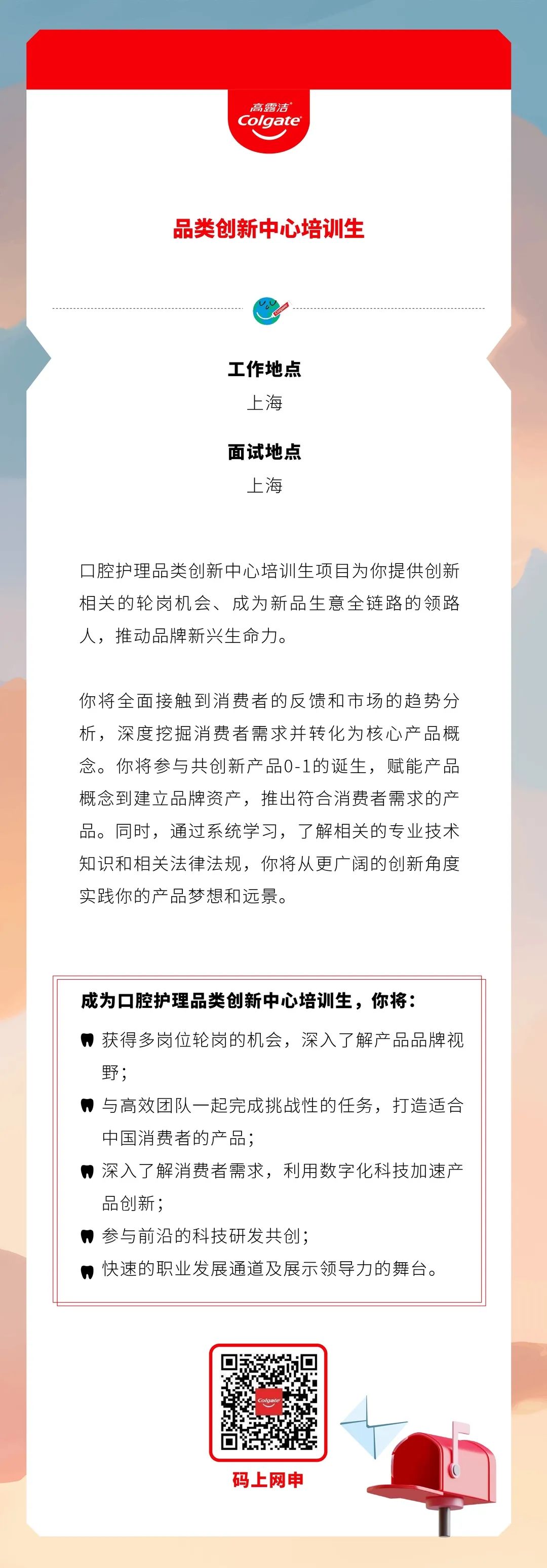 <p>高露洁<br/>Colgate</p>
<p>品类创新中心培训生</p>
<p>工作地点</p>
<p>上海</p>
<p>面试地点</p>
<p>上海</p>
<p>口腔护理品类创新中心培训生项目为你提供创新<br/>相关的轮岗机会、成为新品生意全链路的领路<br/>人，推动品牌新兴生命力。</p>
<p>你将全面接触到消费者的反馈和市场的趋势分<br/>析，深度挖掘消费者需求并转化为核心产品概<br/>念。你将参与共创新产品0-1的诞生，赋能产品<br/>概念到建立品牌资产，推出符合消费者需求的产<br/>品。同时，通过系统学习，了解相关的专业技术<br/>知识和相关法律法规，你将从更广阔的创新角度<br/>实践你的产品梦想和远景。</p>
<p>成为口腔护理品类创新中心培训生，你将:</p>
<p>获得多岗位轮岗的机会，深入了解产品品牌视<br/>野;</p>
<p>■与高效团队一起完成挑战性的任务，打造适合<br/>中国消费者的产品;</p>
<p>深入了解消费者需求，利用数字化科技加速产<br/>品创新;</p>
<p>参与前沿的科技研发共创;</p>
<p>快速的职业发展通道及展示领导力的舞台。</p>
<p>码上网申</p>
