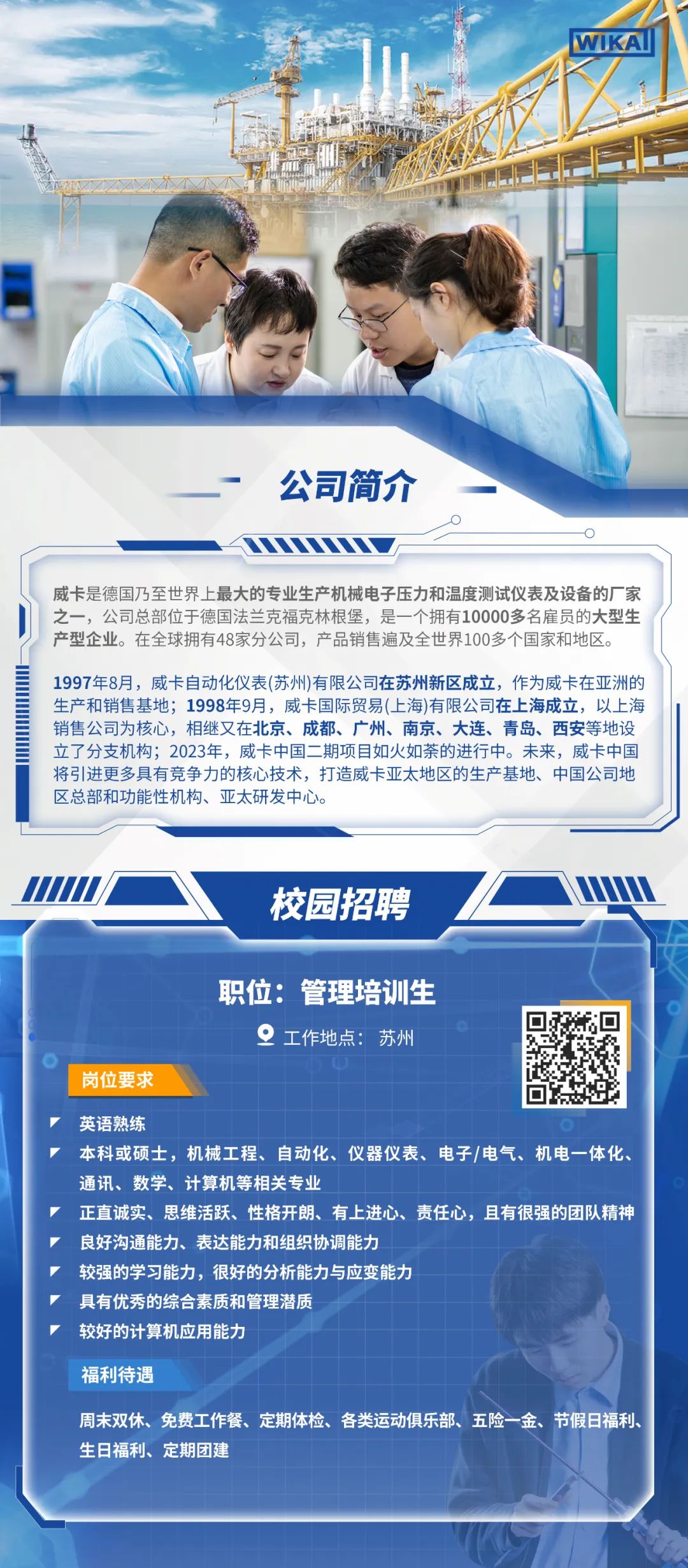<p>WIKA</p>
<p>公司简介</p>
<p>威卡是德国乃至世界上最大的专业生产机械电子压力和温度测试仪表及设备的厂家<br/>之一，公司总部位于德国法兰克福克林根堡，是一个拥有10000多名雇员的大型生<br/>产型企业。在全球拥有48家分公司，产品销售遍及全世界100多个国家和地区。</p>
<p>1997年8月，威卡自动化仪表(苏州)有限公司在苏州新区成立，作为威卡在亚洲的<br/>生产和销售基地;1998年9月，威卡国际贸易(上海)有限公司在上海成立，以上海<br/>销售公司为核心，相继又在北京、成都、广州、南京、大连、青岛、西安等地设<br/>立了分支机构;2023年，威卡中国二期项目如火如荼的进行中。未来，威卡中国<br/>将引进更多具有竞争力的核心技术，打造威卡亚太地区的生产基地、中国公司地<br/>区总部和功能性机构、亚太研发中心。</p>
<p>校园招聘</p>
<p>职位:管理培训生</p>
<p>工作地点:苏州</p>
<p>岗位要求</p>
<p>英语熟练</p>
<p>本科或硕士，机械工程、自动化、仪器仪表、电子/电气、机电一体化.<br/>通讯、数学、计算机等相关专业</p>
<p>正直诚实、思维活跃、性格开朗、有上进心、责任心，且有很强的团队精神<br/>良好沟通能力、表达能力和组织协调能力</p>
<p>较强的学习能力，很好的分析能力与应变能力</p>
<p>具有优秀的综合素质和管理潜质</p>
<p>较好的计算机应用能力</p>
<p>福利待遇</p>
<p>周末双休、免费工作餐、定期体检、各类运动俱乐部、五险一金、节假日福利、<br/>生日福利、定期团建</p>
