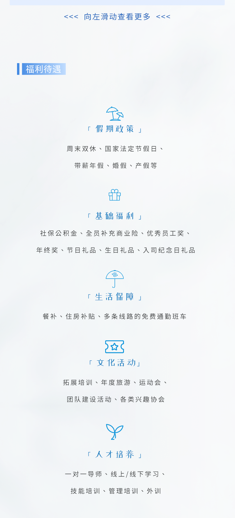 <p><<<<br/>向左滑动查看更多<br/><<<</p>
<p>福利待遇</p>
<p>「假期政策」</p>
<p>周末双休、国家法定节假日、</p>
<p>带薪年假、婚假、产假等</p>
<p>「基础福利」</p>
<p>社保公积金、全员补充商业险、优秀员工奖、<br/>年终奖、节日礼品、生日礼品、入司纪念日礼品</p>
<p>「生活保障」</p>
<p>餐补、住房补贴、多条线路的免费通勤班车</p>
<p>*<br/>「文化活动」</p>
<p>拓展培训、年度旅游、运动会、<br/>团队建设活动、各类兴趣协会</p>
<p>「人才培养」</p>
<p>一对一导师、线上/线下学习、<br/>技能培训、管理培训、外训</p>
