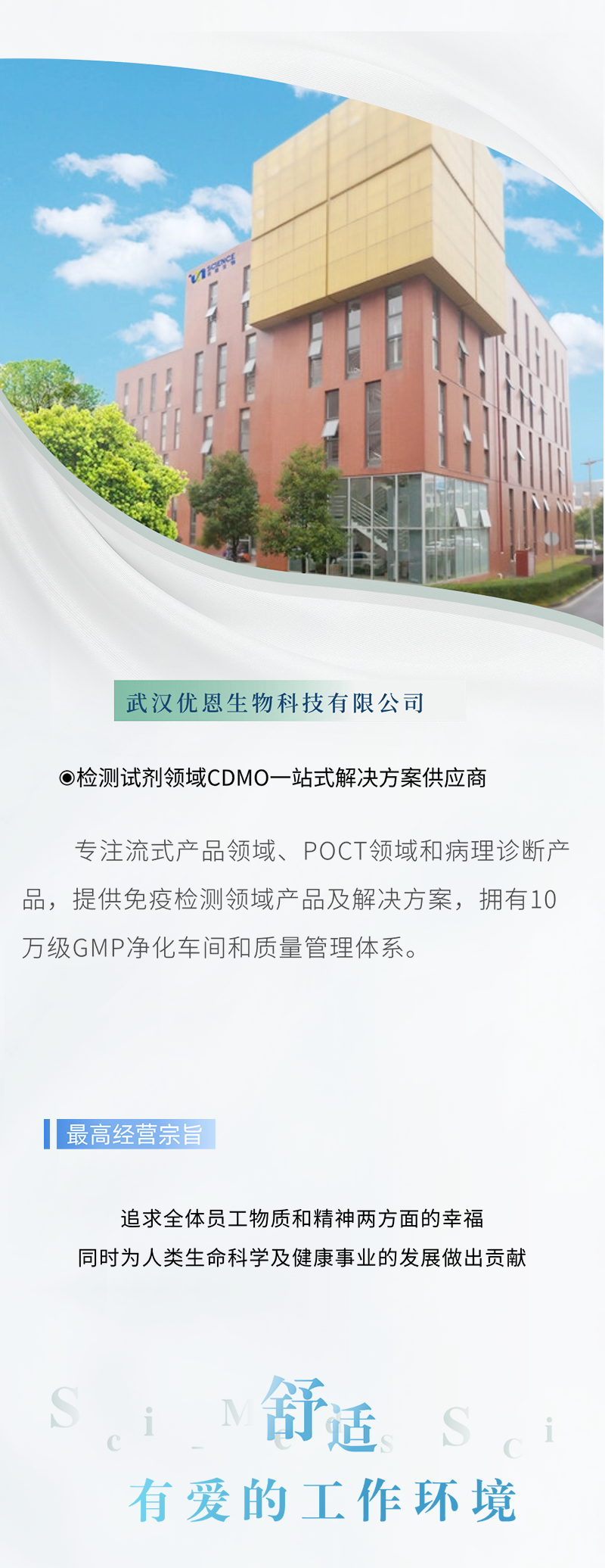 <p>武汉优恩生物科技有限公司</p>
<p>检测试剂领域CDM0一站式解决方案供应商</p>
<p>专注流式产品领域、POCT领域和病理诊断产</p>
<p>品,提供免疫检测领域产品及解决方案,拥有10</p>
<p>万级GMP净化车间和质量管理体系。</p>
<p>最 高经营宗旨</p>
<p>追求全体员工物质和精神两方面的幸福</p>
<p>同时为人类生命科学及健康事业的发展做出贡献</p>
<p>舒适i</p>
<p>有爱的工作环境</p>
