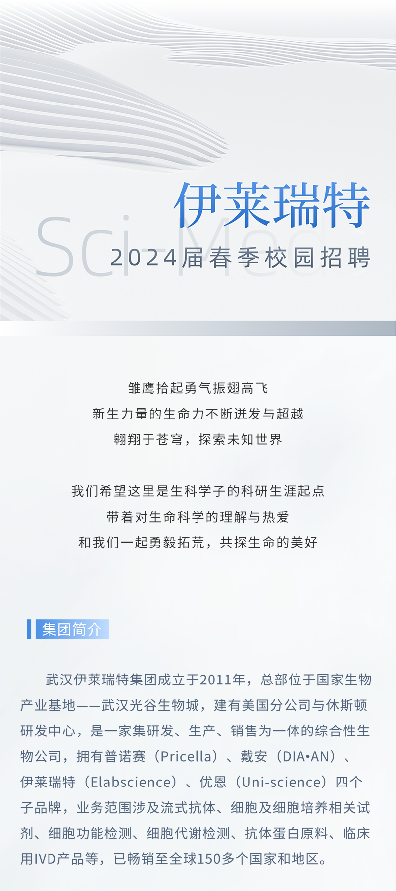 <p>伊莱瑞特</p>
<p>Sc2024届春季校园招聘</p>
<p>雏鹰拾起勇气振翅高飞</p>
<p>新生力量的生命力不断迸发与超越</p>
<p>翱翔于苍穹,探索未知世界</p>
<p>我们希望这里是生科学子的科研生涯起点</p>
<p>带着对生命科学的理解与热爱</p>
<p>和我们一起勇毅拓荒,共探生命的美好</p>
<p>I集团简</p>
<p>武汉伊莱瑞特集团成立于2011年,总部位于国家生物</p>
<p>产业基地-一武汉光谷生物城,建有美国分公司与休斯顿</p>
<p>研发中心,是一家集研发、生产、销售为一体的综合性生</p>
<p>物公司,拥有普诺赛(Pricella)、戴安(DIA.AN) 、</p>
<p>伊莱瑞特(Elabscience)、优恩(Uni-science) 四个</p>
<p>子品牌,业务范围涉及流式抗体、细胞及细胞培养相关试</p>
<p>剂、细胞功能检测、细胞代谢检测、抗体蛋白原料、临床</p>
<p>用IVD产品等,已畅销至全球150多个国家和地区。</p>
