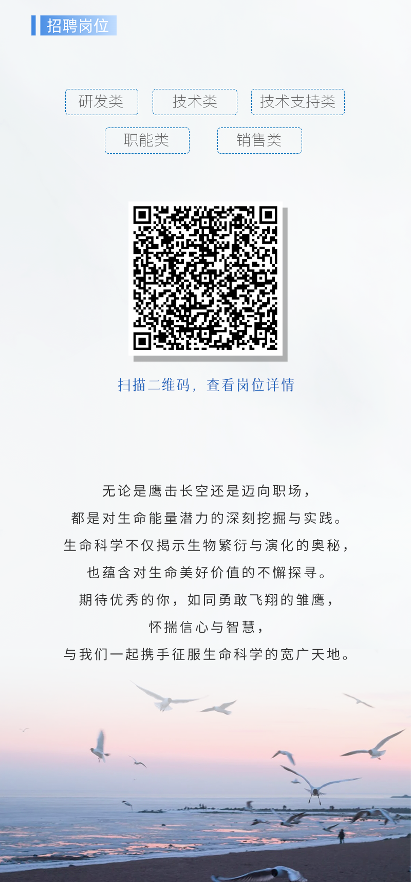 <p>扫描二维码,查看岗位详情</p>
<p>无论是鹰击长空还是迈向职场,</p>
<p>都是对生命能量潜力的深刻挖掘与实践。</p>
<p>生命科学不仅揭示生物繁衍与演化的奥秘,</p>
<p>也蕴含对生命美好价值的不懈探寻。</p>
<p>期待优秀的你,如同勇敢: 飞翔的雏鹰,</p>
<p>怀揣信心与智慧,</p>
<p>与我们一起携手征服生命科学的宽广天地。</p>

<table>
<tr><td>招聘岗</td>
<td colspan="3"></td>
</tr>
<tr><td colspan="4"></td>
</tr>
<tr><td>研发类</td>
<td>技术类</td>
<td colspan="2">技术支持类</td>
</tr>
<tr><td></td>
<td>职能类</td>
<td>销售类</td>
<td></td>
</tr>
</table>
