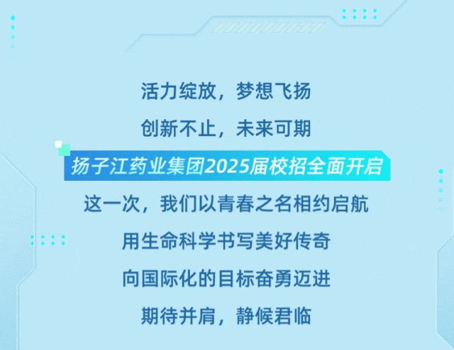 <p>::::</p>
<p>活力绽放，梦想飞扬<br/>创新不止，未来可期</p>
<p>扬子江药业集团2025届校招全面开启<br/>这一次，我们以青春之名相约启航<br/>用生命科学书写美好传奇</p>
<p>向国际化的目标奋勇迈进<br/>期待并肩，静候君临</p>

