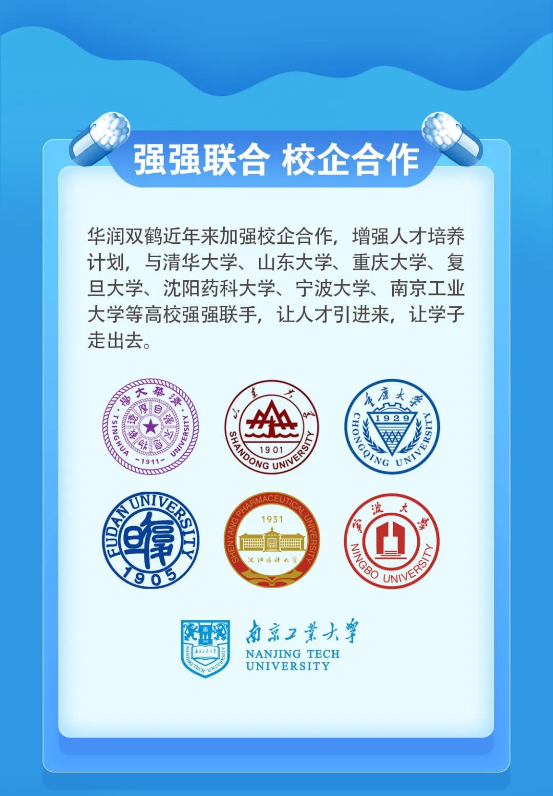 <p>强强联合校企合作</p>
<p>华润双鹤近年来加强校企合作，增强人才培养<br/>计划，与清华大学、山东大学、重庆大学、复<br/>旦大学、沈阳药科大学、宁波大学、南京工业<br/>大学等高校强强联手，让人才引进来，让学子<br/>走出去。</p>
<p>大</p>
<p>青</p>
<p> </p>
<p> </p>
<p>sGHo<br/>561AMn<br/>1911</p>
<p> </p>
<p>9E</p>
<p> </p>
<p> </p>
<p>19 01</p>
<p> </p>
<p>1931</p>
<p> </p>
<p>1113</p>
<p>完阳窈拜大</p>
<p>唐大</p>
<p>1929</p>
<p> </p>
<p>波</p>
<p>宁</p>
<p>大</p>
<p>跨</p>
<p>474</p>
<p>AG TEC</p>
<p>南京工業大學</p>
<p>NANJING TECH<br/>UNIVERSITY</p>
