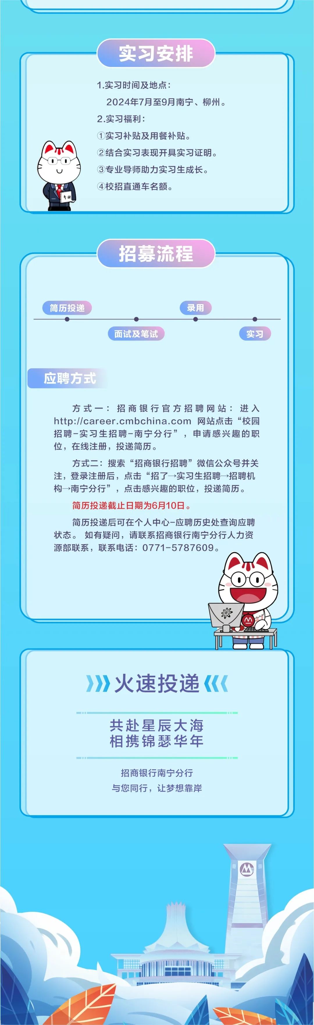 <p>实习安排</p>
<p>t业</p>
<p>1.实习时间及地点:</p>
<p>2024年7月至9月南宁、柳州。<br/>2.实习福利:</p>
<p>①实习补贴及用餐补贴。</p>
<p>②结合实习表现开具实习证明。<br/>③专业导师助力实习生成长。<br/>④校招直通车名额。</p>
<p>招募流程</p>
<p>简历投递</p>
<p>面试及笔试</p>
<p>录用</p>
<p>实习</p>
<p>应聘方式</p>
<p>方式一:招商银行官方招聘网站:进入<br/>http://career.cmbchina.com 网站点击“校园<br/>招聘-实习生招聘-南宁分行”，申请感兴趣的职<br/>位，在线注册，投递简历。</p>
<p>方式二:搜索“招商银行招聘”微信公众号并关<br/>注，登录注册后，点击“招了→实习生招聘一招聘机<br/>构→南宁分行”，点击感兴趣的职位，投递简历。<br/>简历投递截止日期为6月10日。</p>
<p>简历投递后可在个人中心-应聘历史处查询应聘<br/>状态。如有疑问，请联系招商银行南宁分行人力资<br/>源部联系，联系电话:0771-5787609。</p>
<p>Z</p>
<p>火速投递</p>
<p>共赴星辰大海<br/>相携锦瑟华年</p>
<p>招商银行南宁分行<br/>与您同行，让梦想靠岸</p>
