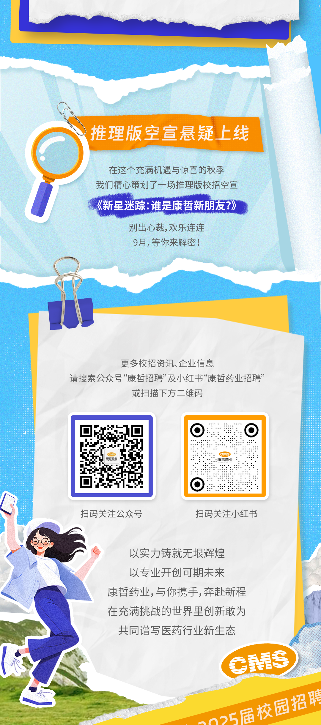 <p>推理版空宣悬疑上线</p>
<p>在这个充满机遇与惊喜的秋季<br/>我们精心策划了一场推理版校招空宣<br/>《新星迷踪:谁是康哲新朋友?》</p>
<p>别出心裁，欢乐连连</p>
<p>9月,等你来解密!</p>
<p>更多校招资讯、企业信息</p>
<p>请搜索公众号“康哲招聘”及小红书“康哲药业招聘”</p>
<p>或扫描下方二维码</p>
<p>扫码关注公众号</p>
<p>扫码关注小红书</p>
<p>以实力铸就无垠辉煌</p>
<p>以专业开创可期未来</p>
<p>康哲药业,与你携手,奔赴新程</p>
<p>在充满挑战的世界里创新敢为</p>
<p>共同谱写医药行业新生态</p>
<p>0MS<br/>^n5届校园招聘</p>
