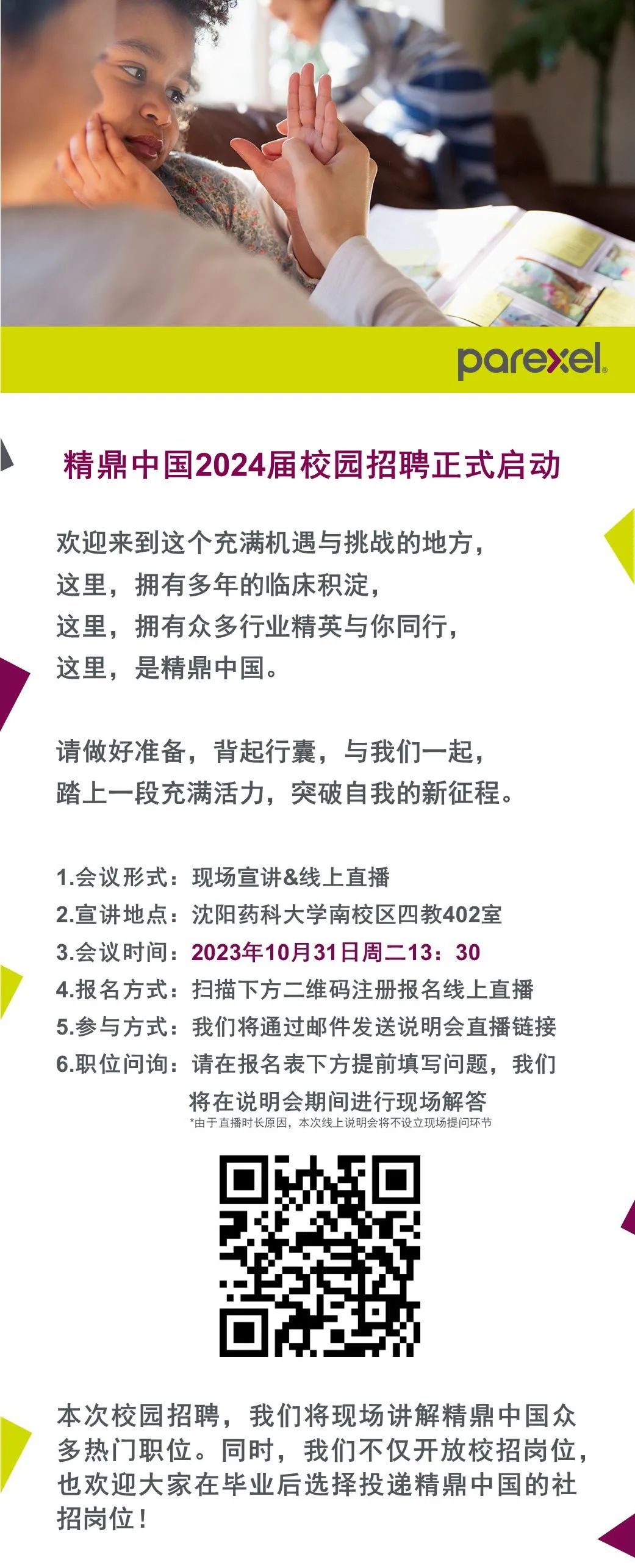 <p>parexel.</p>
<p>精鼎中国2024届校园招聘正式启动</p>
<p>欢迎来到这个充满机遇与挑战的地方，<br/>这里，拥有多年的临床积淀，</p>
<p>这里，拥有众多行业精英与你同行，<br/>这里，是精鼎中国。</p>
<p>请做好准备，背起行囊，与我们一起，<br/>踏上一段充满活力，突破自我的新征程。</p>
<p>1.会议形式:现场宣讲&线上直播</p>
<p>2.宣讲地点:沈阳药科大学南校区四教402室<br/>3.会议时间:2023年10月31日周二13:30</p>
<p>4.报名方式:扫描下方二维码注册报名线上直播<br/>5.参与方式:我们将通过邮件发送说明会直播链接<br/>6.职位问询:请在报名表下方提前填写问题，我们</p>
<p>将在说明会期间进行现场解答<br/>*由于直播时长原因，本次线上说明会将不设立现场提问环节</p>
<p>本次校园招聘，我们将现场讲解精鼎中国众<br/>多热门职位。同时，我们不仅开放校招岗位，<br/>也欢迎大家在毕业后选择投递精鼎中国的社<br/>招岗位!</p>
