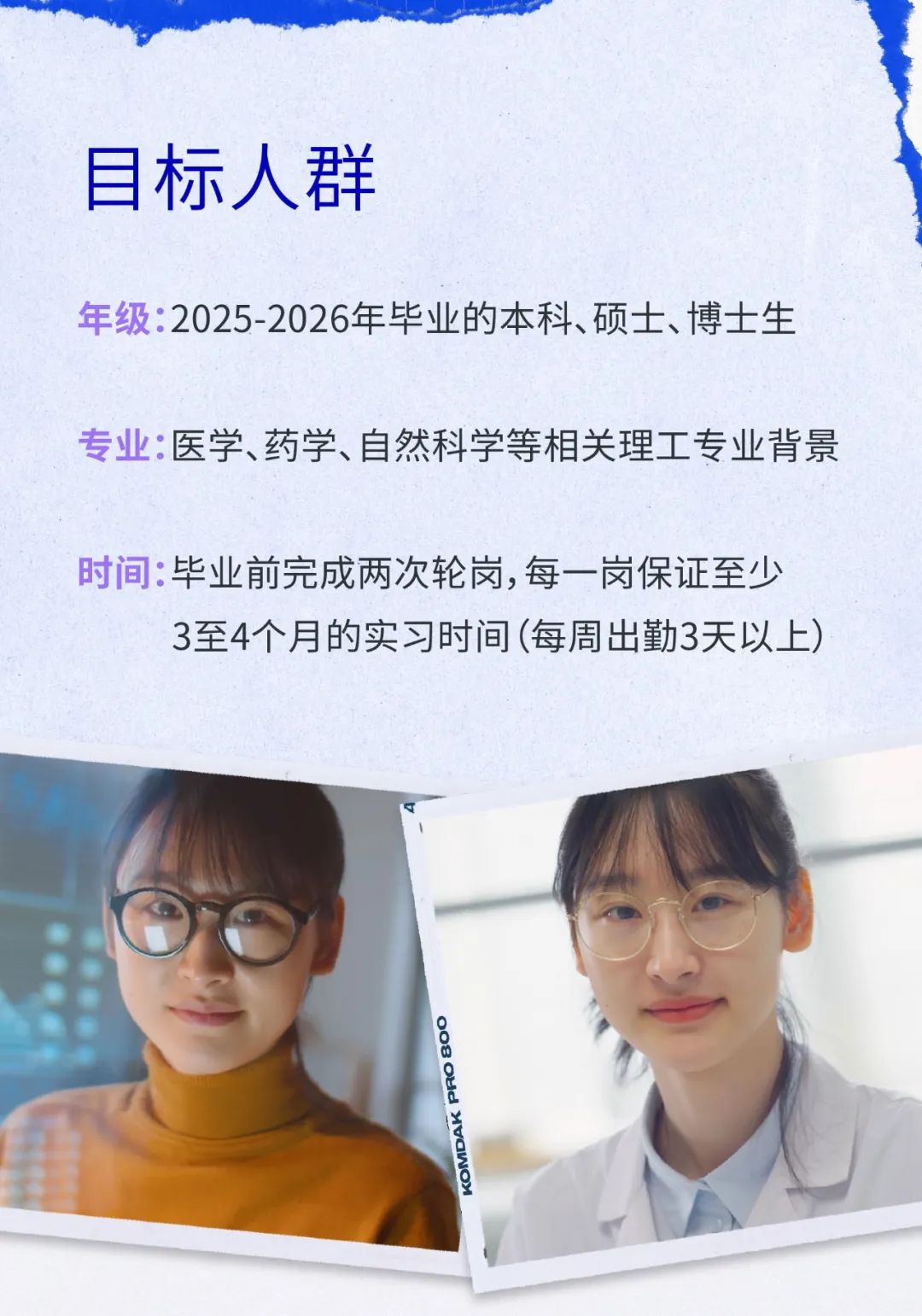 <p>目标人群</p>
<p>年级:2025-2026年毕业的本科、硕士、博士生</p>
<p>专业:医学、药学、自然科学等相关理工专业背景</p>
<p>时间:毕业前完成两次轮岗,每一岗保证至少</p>
<p>3至4个月的实习时间(每周出勤3天以上)</p>
