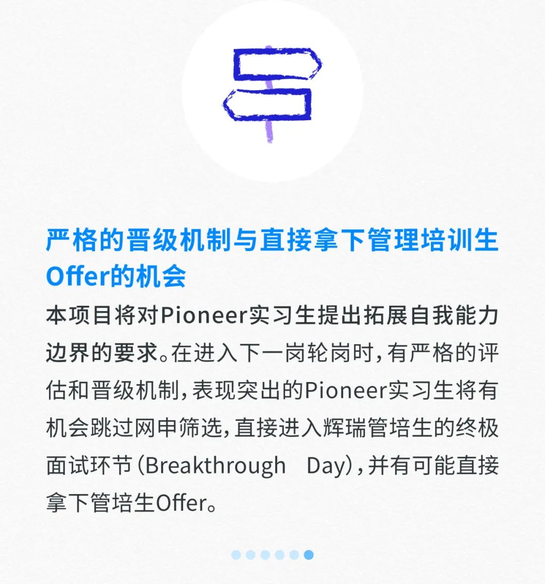 <p>严格的晋级机制与直接拿下管理培训生</p>
<p>Offer的机会</p>
<p>本项目将对Pioneer实习生提出拓展自我能力</p>
<p>边界的要求。在进入下一岗轮岗时,有严格的评</p>
<p>估和晋级机制,表现突出的Pioneer实习生将有</p>
<p>机会跳过网申筛选,直接进入辉瑞管培生的终极</p>
<p>面试环节(Breakthrough Day),并有可能直接</p>
<p>拿下管培生Offer。</p>
<p>()</p>
