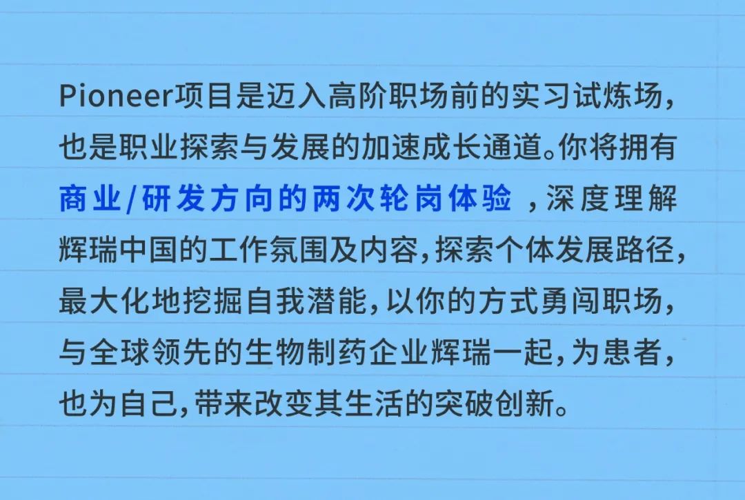 <p>Pioneer项目是迈入高阶职场前的实习试炼场,</p>
<p>也是职业探索与发展的加速成长通道。你将拥有</p>
<p>商业/研发方向的两次轮岗体验,深度理解</p>
<p>辉瑞中国的工作氛围及内容,探索个体发展路径,</p>
<p>最大化地挖掘自我潜能,以你的方式勇闯职场,</p>
<p>与全球领先的生物制药企业辉瑞一起,为患者,</p>
<p>也为自己,带来改变其生活的突破创新。</p>
