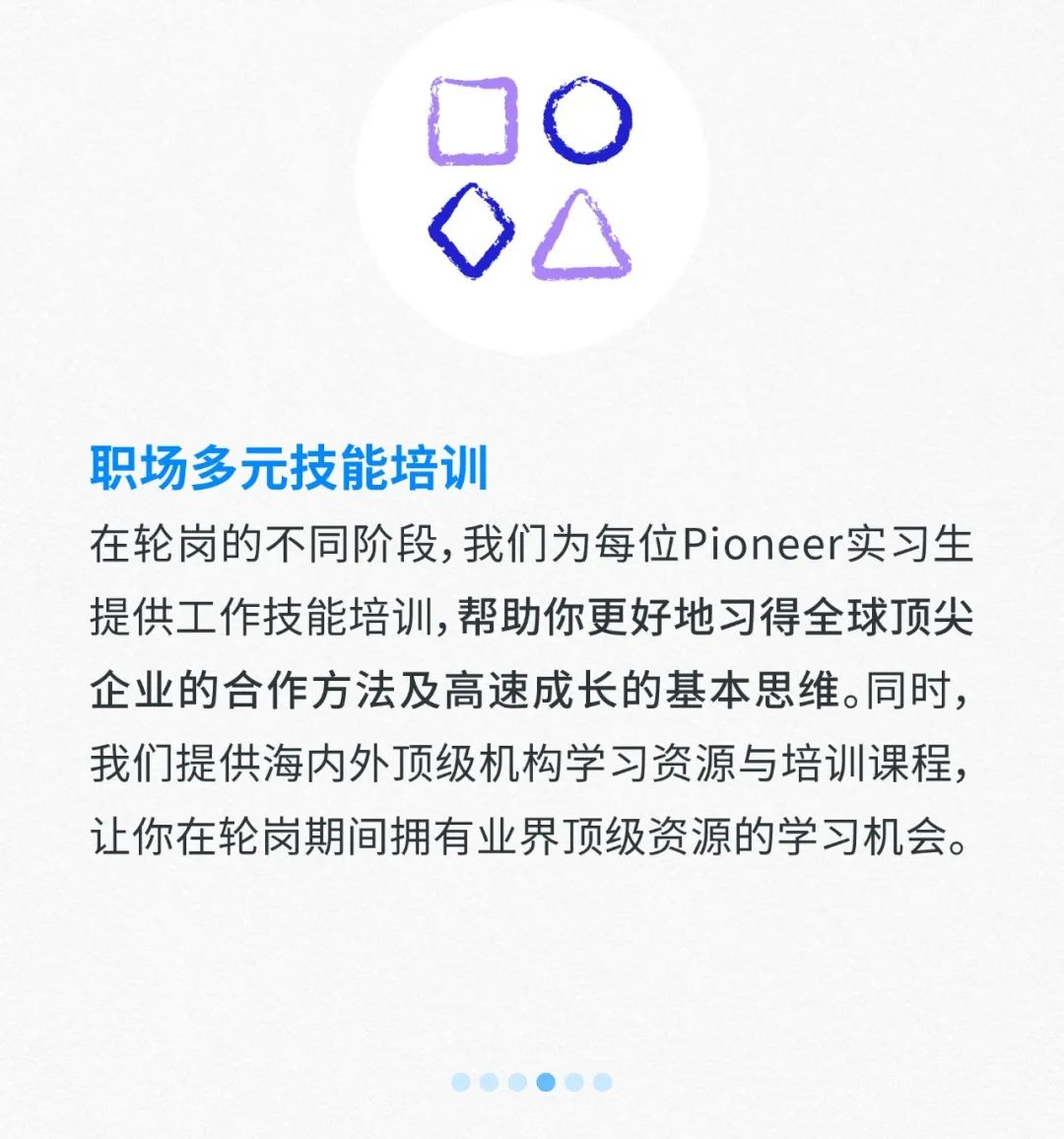 <p>DO</p>
<p>0O</p>
<p>职场多元技能培训</p>
<p>在轮岗的不同阶段,我们为每位Pioneer实习生</p>
<p>提供工作技能培训,帮助你更好地习得全球顶尖</p>
<p>企业的合作方法及高速成长的基本思维。同时,</p>
<p>我们提供海内外顶级机构学习资源与培训课程,</p>
<p>让你在轮岗期间拥有业界顶级资源的学习机会。</p>
<p>.)</p>
