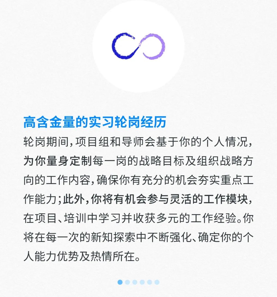 <p>C0</p>
<p>高含金量的实习轮岗经历</p>
<p>轮岗期间,项目组和导师会基于你的个人情况,</p>
<p>为你量身定制每一岗的战略目标及组织战略方</p>
<p>向的工作内容,确保你有充分的机会夯实重点工</p>
<p>作能力;此外,你将有机会参与灵活的工作模块,</p>
<p>在项目、培训中学习并收获多元的工作经验。你</p>
<p>将在每一次的新知探索中不断强化、确定你的个</p>
<p>人能力优势及热情所在。</p>
<p>.</p>
