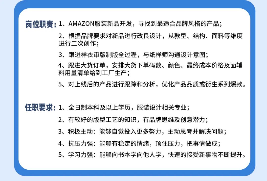 <p>岗位职责:1、AMAZON服装新品开发，寻找到最适合品牌风格的产品;</p>
<p>2、根据品牌要求对新品进行改良设计，从款型、结构、面料等维度<br/>进行二次创作;</p>
<p>3、跟进样衣审版制版全过程，与纸样师沟通设计意图;</p>
<p>4、跟进大货订单，安排大货下单码数、颜色、最终成本价格及面辅<br/>料用量清单给到工厂生产;</p>
<p>5、对上线后的产品进行跟踪和分析，优化产品品质或衍生系列爆款。</p>
<p>任职要求:1、全日制本科及以上学历，服装设计相关专业;</p>
<p>2、有较好的版型工艺的知识，有品牌思维及创意潜力;</p>
<p>3、积极主动:能够自觉投入更多努力，主动思考并解决问题;<br/>4、抗压力强:能够有稳定的情绪，顶住压力，把事情做成;</p>
<p>5、学习力强:能够向书本学向他人学，快速的接受新事物不断提升。</p>
