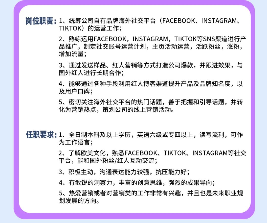 <p>岗位职责:1、统筹公司自有品牌海外社交平台(FACEBOOK、INSTAGRAM、</p>
<p>TIKTOK)的运营工作;</p>
<p>2、熟练运用FACEBOOK，INSTAGRAM，TIKTOK等SNS渠道进行产<br/>品推广，制定社交账号运营计划，主页活动运营，活跃粉丝，涨粉，<br/>增加流量;</p>
<p>3、通过发送样品、红人营销等方式打造公司爆款，并跟进效果，与<br/>国外红人进行长期合作;</p>
<p>4、能够通过各种手段利用红人博客渠道提升产品及品牌知名度，以<br/>及用户口碑;</p>
<p>5、密切关注海外社交平台的热门话题，善于把握和引导话题，并转<br/>化为营销热点，策划公司的线上营销活动。</p>
<p>任职要求1、全日制本科及以上学历，英语六级或专四以上，读写流利，可作</p>
<p>为工作语言;</p>
<p>2、了解欧美文化，熟悉FACEBOOK、TIKTOK、INSTAGRAM等社交<br/>平台，能和国外粉丝/红人互动交流;</p>
<p>3、积极主动，沟通表达能力较强，抗压能力好;</p>
<p>4、有敏锐的洞察力，丰富的创意思维，强烈的成果导向;</p>
<p>5、热爱营销或者对营销类的工作非常有兴趣，并且也是未来职业规<br/>划发展的方向。</p>

